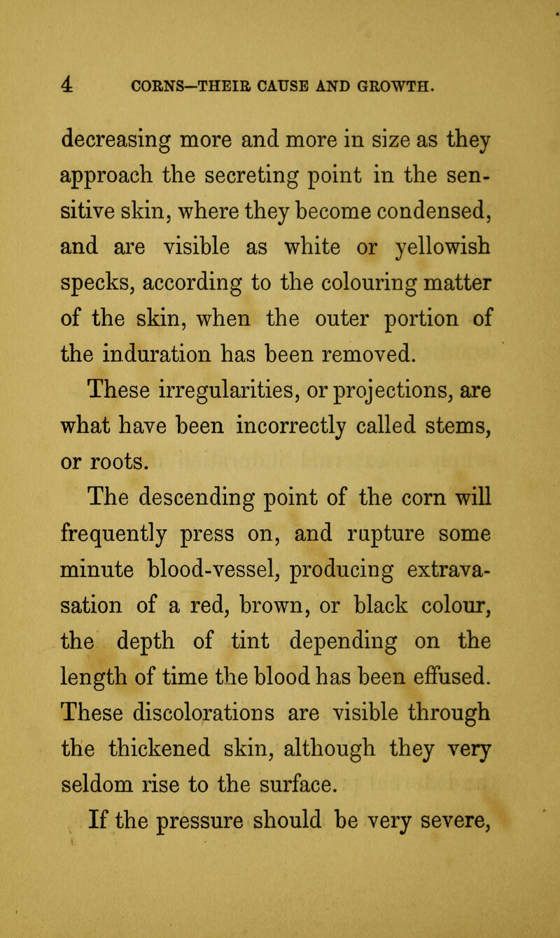 decreasing more and more in size as they approach the secreting point in the sen- sitive skin, where they become condensed, and are visible as white or yellowish specks, according to the colouring matter of the skin, when the outer portion of the induration has been removed. These irregularities, or projections, are what have been incorrectly called stems, or roots. The descending point of the corn will frequently press on, and rapture some minute blood-vessel, producing extrava- sation of a red, brown, or black colour, the depth of tint depending on the length of time the blood has been effused. These discoloration s are visible through the thickened skin, although they very seldom rise to the surface. If the pressure should be very severe.