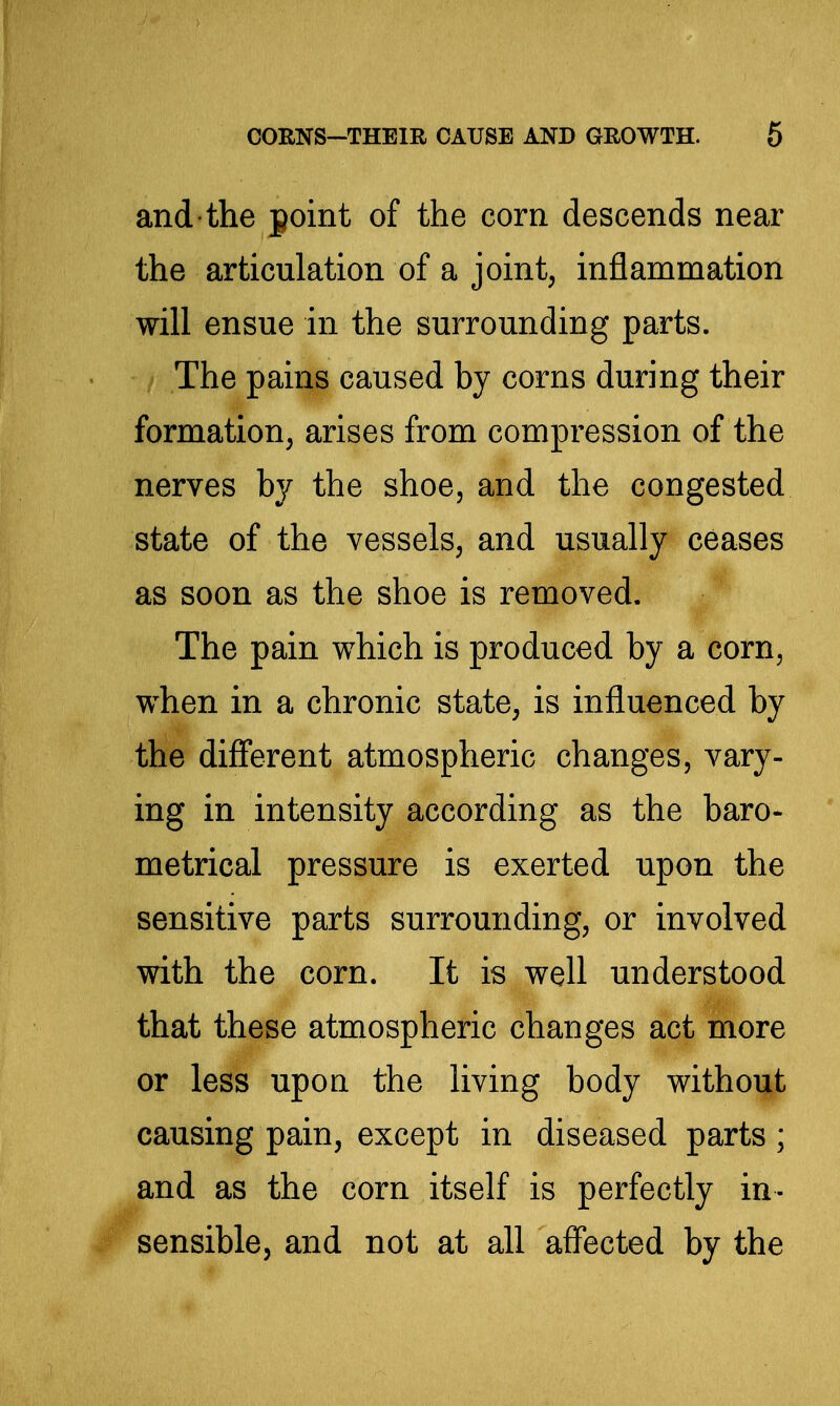 and the point of the corn descends near the articulation of a joint, inflammation will ensue in the surrounding parts. The pains caused by corns during their formation, arises from compression of the nerves by the shoe, and the congested state of the vessels, and usually ceases as soon as the shoe is removed. The pain which is produced by a corn, w^hen in a chronic state, is influenced by the difi'erent atmospheric changes, vary- ing in intensity according as the baro- metrical pressure is exerted upon the sensitive parts surrounding, or involved with the corn. It is well understood that these atmospheric changes act more or less upou the living body without causing pain, except in diseased parts; and as the corn itself is perfectly in- sensible, and not at all affected by the