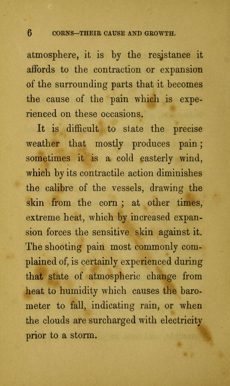 atmosphere, it is by the re^stance it affords to the contraction or expansion of the surrounding parts that it becomes the cause of the pain which is expe- rienced on these occasions. It is difficult to state the precise weather that mostly produces pain; sometimes it is a cold easterly wind, which by its contractile action diminishes the calibre of the vessels, drawing the skin from the corn ; at other times, extreme heat, which by increased expan- sion forces the sensitive skin against it. The shooting pain most commonly com- plained of, is certainly experienced during that state of atmospheric change from heat to humidity which causes the baro- meter to fall, indicating rain, or when the clouds are surcharged with electricity prior to a storm.