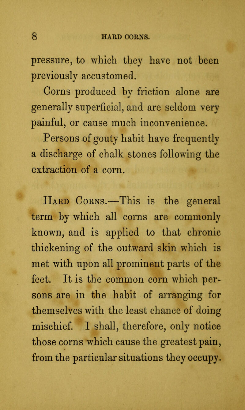 pressure, to which they have not been previously accustomed. Corns produced by friction alone are generally superficial, and are seldom very painful, or cause much inconvenience. Persons of gouty habit have frequently a discharge of chalk stones following the extraction of a corn. Hard Corns.—This is the general term by which all corns are commonly known, and is applied to that chronic thickening of the outward skin which is met with upon all prominent parts of the feet. It is the common corn which per- sons are in the habit of arranging for themselves with the least chance of doing mischief. I shall, therefore, only notice those corns which cause the greatest pain, from the particular situations they occupy.