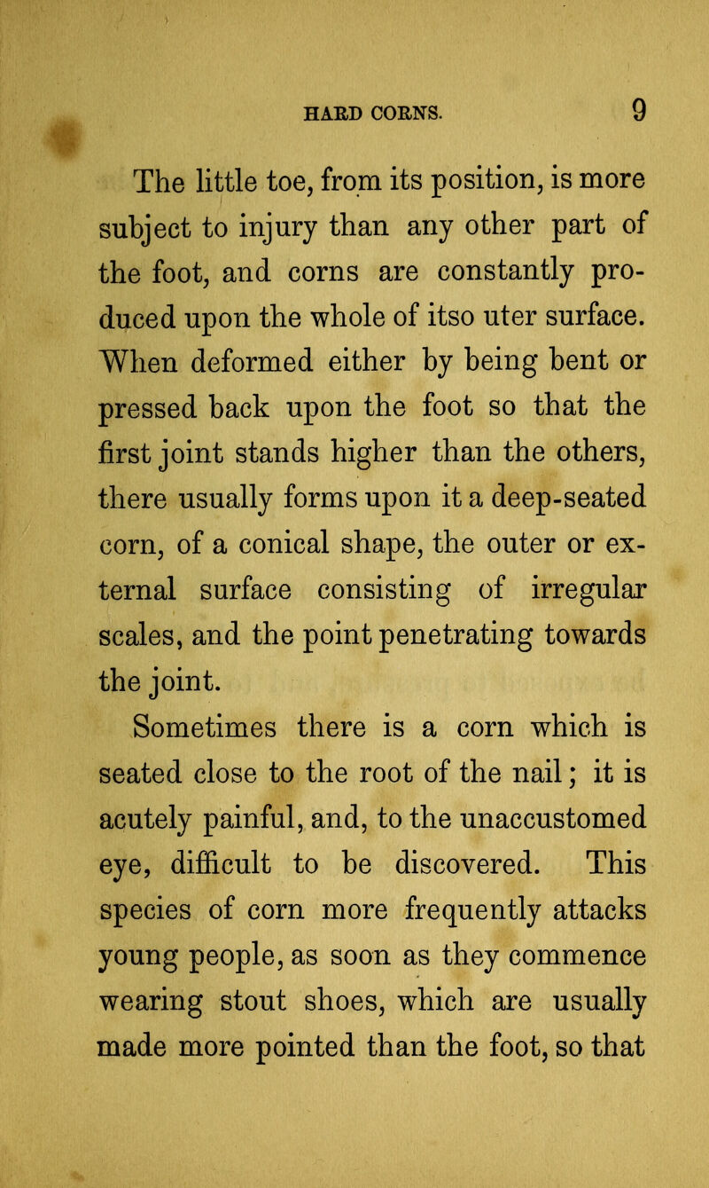 The little toe, from its position, is more subject to injury than any other part of the foot, and corns are constantly pro- duced upon the whole of itso uter surface. When deformed either by being bent or pressed back upon the foot so that the jBrst joint stands higher than the others, there usually forms upon it a deep-seated corn, of a conical shape, the outer or ex- ternal surface consisting of irregular scales, and the point penetrating towards the joint. Sometimes there is a corn which is seated close to the root of the nail; it is acutely painful, and, to the unaccustomed eye, difficult to be discovered. This species of corn more frequently attacks young people, as soon as they commence wearing stout shoes, which are usually made more pointed than the foot, so that