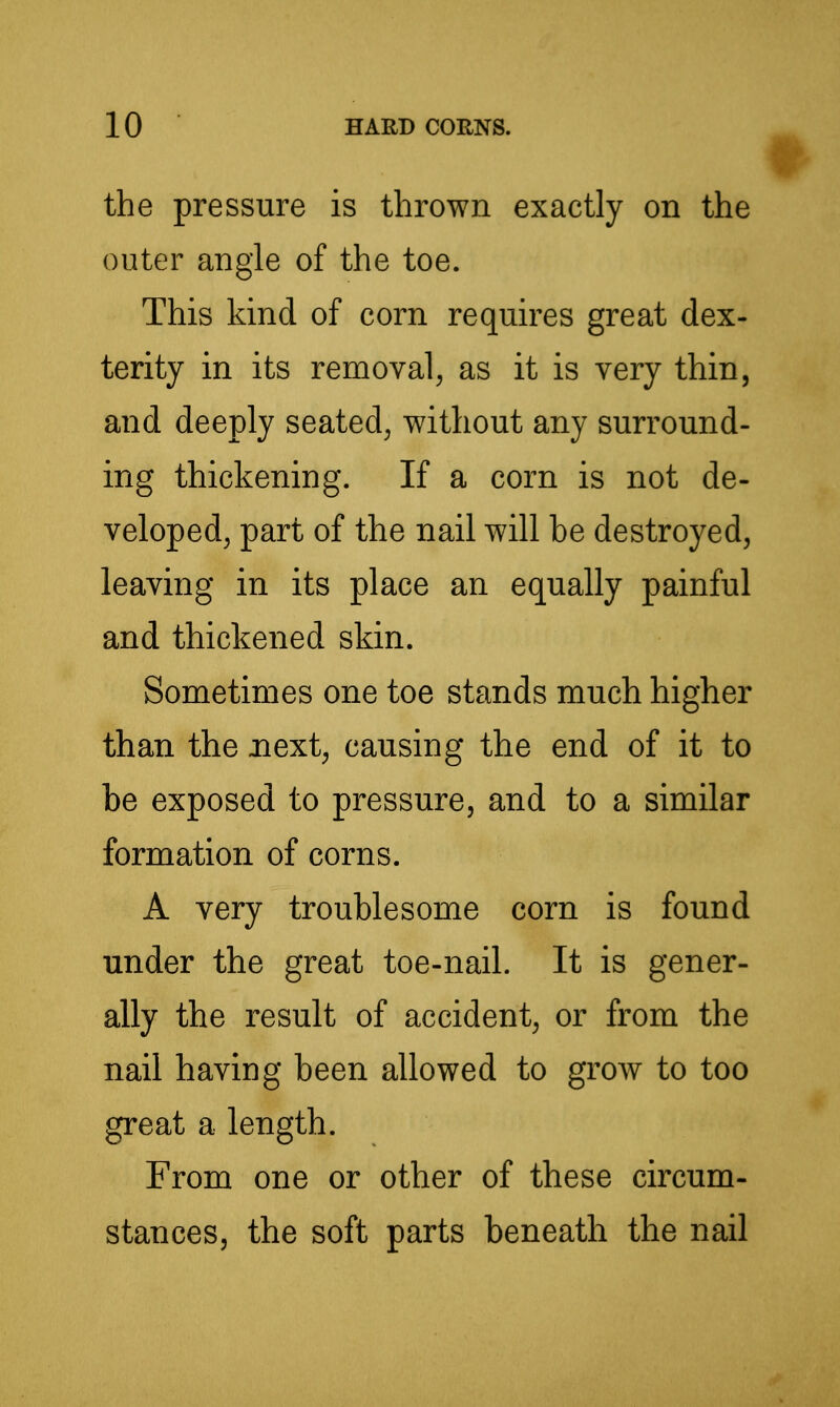 the pressure is thrown exactly on the outer angle of the toe. This kind of corn requires great dex- terity in its removal, as it is very thin, and deeply seated, without any surround- ing thickening. If a corn is not de- veloped, part of the nail will be destroyed, leaving in its place an equally painful and thickened skin. Sometimes one toe stands much higher than the next, causing the end of it to be exposed to pressure, and to a similar formation of corns. A very troublesome corn is found under the great toe-nail. It is gener- ally the result of accident, or from the nail having been allowed to grow to too great a length. From one or other of these circum- stances, the soft parts beneath the nail