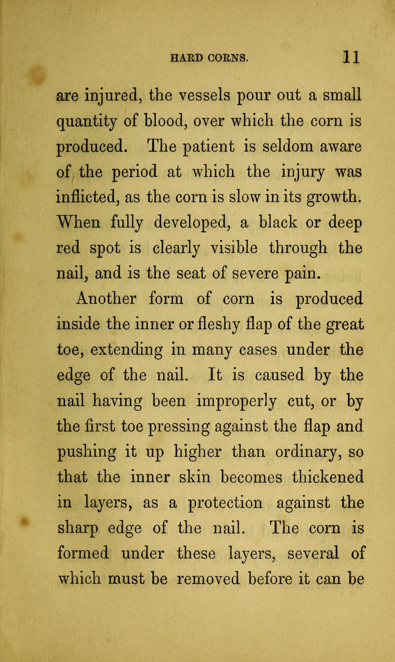 are injured, the vessels pour out a small quantity of blood, over which the corn is produced. The patient is seldom aware of the period at which the injury was inflicted, as the corn is slow in its growth. When fully developed, a black or deep red spot is clearly visible through the nail, and is the seat of severe pain. Another form of corn is produced inside the inner or fleshy flap of the great toe, extending in many cases under the edge of the nail. It is caused by the nail having been improperly cut, or by the first toe pressing against the flap and pushing it up higher than ordinary, so that the inner skin becomes thickened in layers, as a protection against the sharp edge of the nail. The corn is formed under these layers, several of which must be removed before it can be