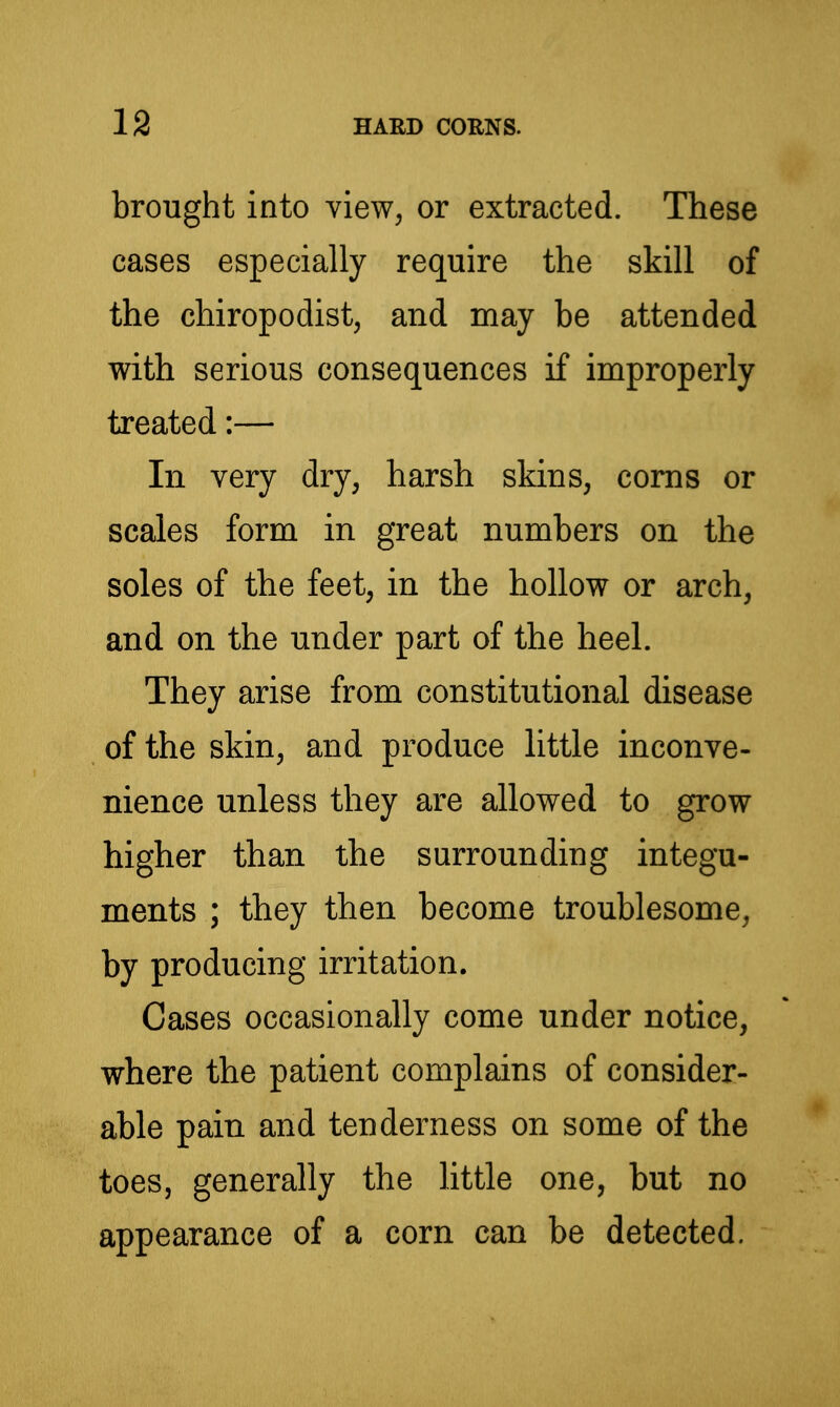 brought into view, or extracted. These cases especially require the skill of the chiropodist, and may be attended with serious consequences if improperly treated:— In very dry, harsh skins, corns or scales form in great numbers on the soles of the feet, in the hollow or arch, and on the under part of the heel. They arise from constitutional disease of the skin, and produce little inconve- nience unless they are allowed to grow higher than the surrounding integu- ments ; they then become troublesome, by producing irritation. Cases occasionally come under notice, where the patient complains of consider- able pain and tenderness on some of the toes, generally the Httle one, but no appearance of a corn can be detected.