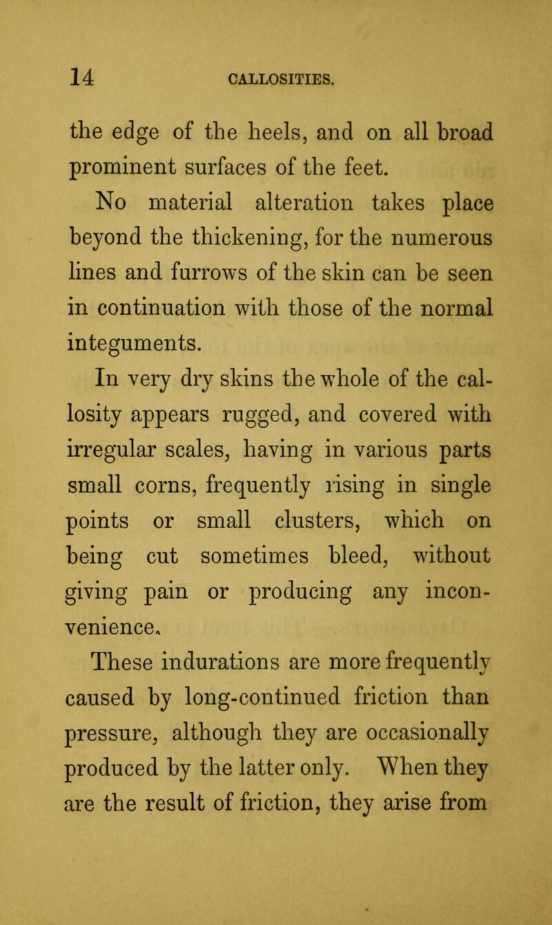 the edge of the heels, and on all broad prominent surfaces of the feet. No material alteration takes place beyond the thickening, for the numerous lines and furrows of the skin can be seen in continuation with those of the normal integuments. In Yery dry skins the whole of the cal- losity appears rugged, and covered with irregular scales^ having in various parts small corns, frequently rising in single points or small clusters, which on being cut sometimes bleed, without giving pain or producing any incon- veniencea These indurations are more frequently caused by long-continued friction than pressure, although they are occasionally produced by the latter only. When they are the result of friction, they arise from