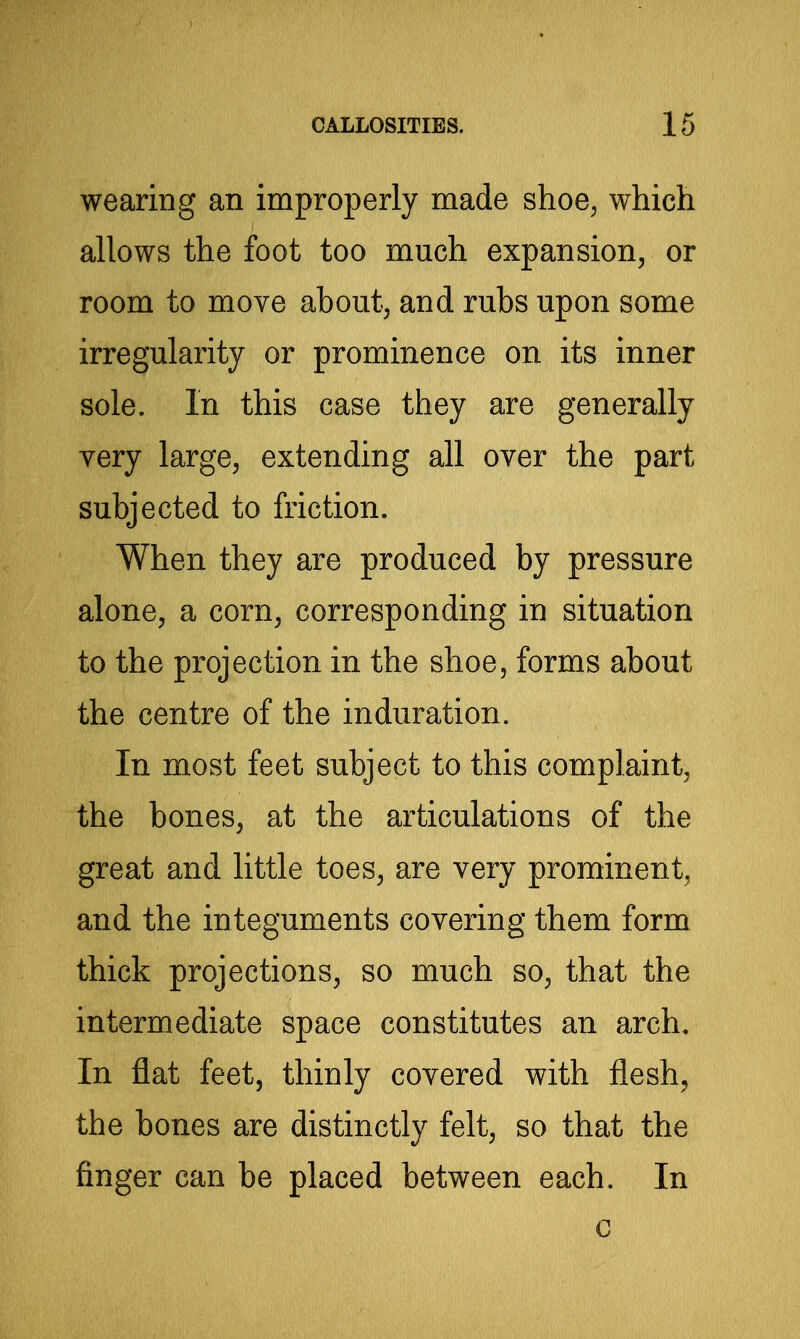 wearing an improperly made shoe, which allows the foot too much expansion, or room to move about, and rubs upon some irregularity or prominence on its inner sole. In this case they are generally very large, extending all over the part subjected to friction. When they are produced by pressure alone, a corn, corresponding in situation to the projection in the shoe, forms about the centre of the induration. In most feet subject to this complaint, the bones, at the articulations of the great and little toes, are very prominent, and the integuments covering them form thick projections, so much so, that the intermediate space constitutes an arch. In flat feet, thinly covered with flesh, the bones are distinctly felt, so that the finger can be placed between each. In c