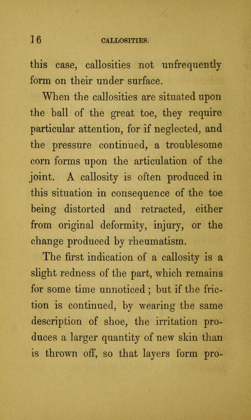 this case, callosities not unfrequently form on their under surface. When the callosities are situated upon the ball of the great toe, they require particular attention, for if neglected, and the pressure continued, a troublesome corn forms upon the articulation of the joint. A callosity is often produced in this situation in consequence of the toe being distorted and retracted, either from original deformity, injury, or the change produced by rheumatism. The first indication of a callosity is a slight redness of the part, which remains for some time unnoticed ; but if the fric- tion is continued, by wearing the same description of shoe, the irritation pro- duces a larger quantity of new skin than is thrown off, so that layers form pro-