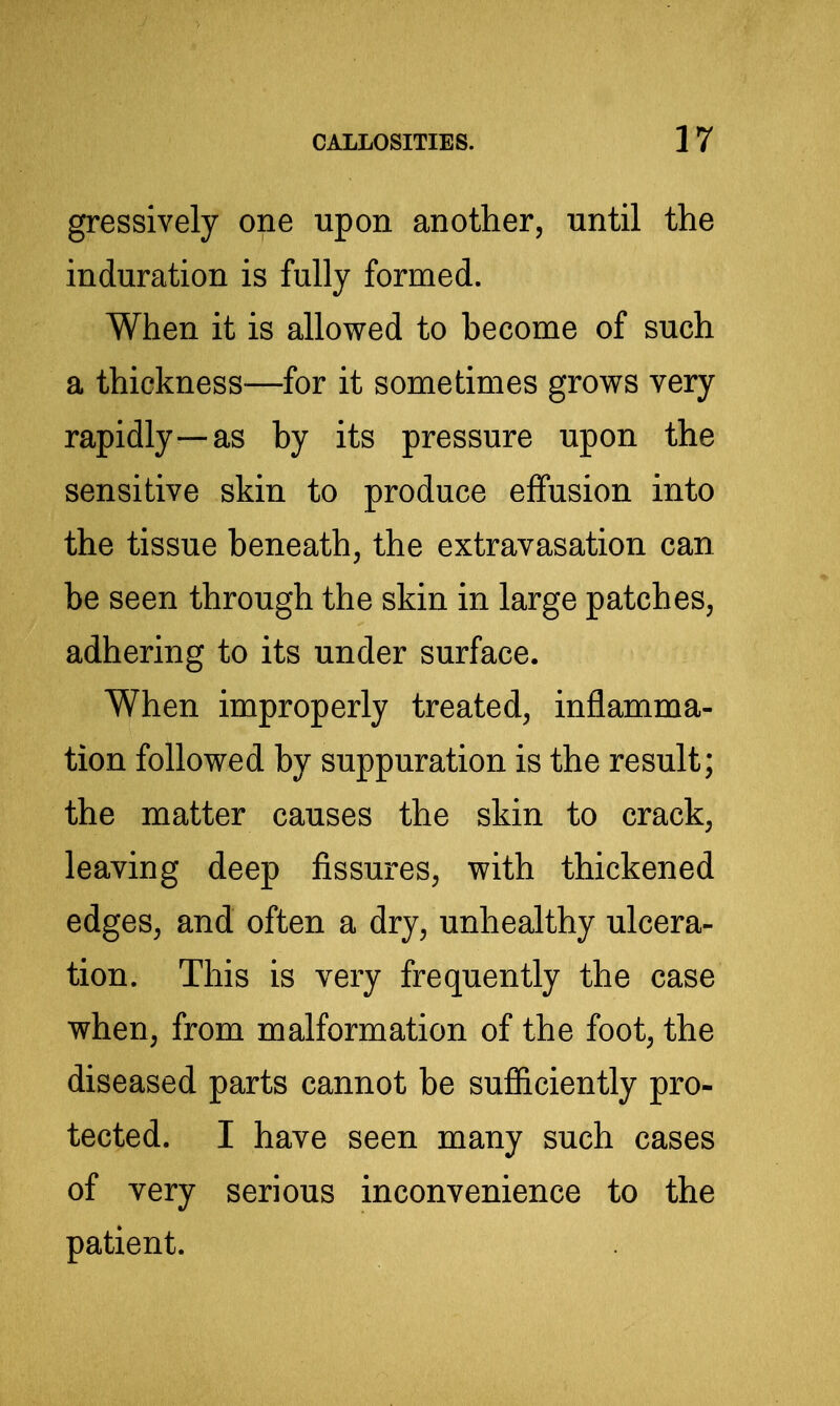 gressively one upon another, until the induration is fully formed. When it is allowed to become of such a thickness-—for it sometimes grows very rapidly—as by its pressure upon the sensitive skin to produce effusion into the tissue beneath, the extravasation can be seen through the skin in large patches, adhering to its under surface. When improperly treated, inflamma- tion followed by suppuration is the result; the matter causes the skin to crack, leaving deep fissures, with thickened edges, and often a dry, unhealthy ulcera- tion. This is very frequently the case when, from malformation of the foot, the diseased parts cannot be sufficiently pro- tected. I have seen many such cases of very serious inconvenience to the patient.