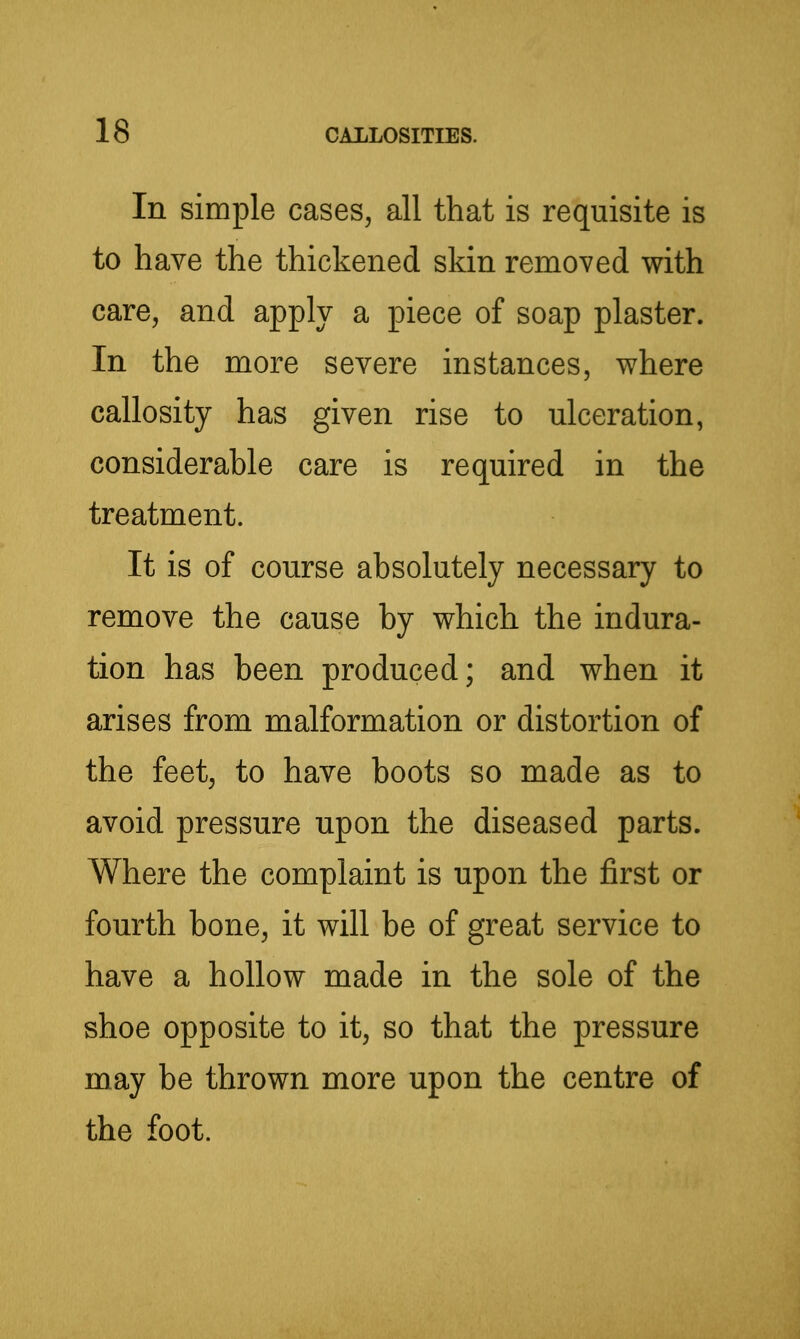In simple cases, all that is requisite is to have the thickened skin removed with care, and apply a piece of soap plaster. In the more severe instances, where callosity has given rise to ulceration, considerable care is required in the treatment. It is of course absolutely necessary to remove the cause by which the indura- tion has been produced; and when it arises from malformation or distortion of the feet, to have boots so made as to avoid pressure upon the diseased parts. Where the complaint is upon the iSrst or fourth bone, it will be of great service to have a hollow made in the sole of the shoe opposite to it, so that the pressure may be thrown more upon the centre of the foot.