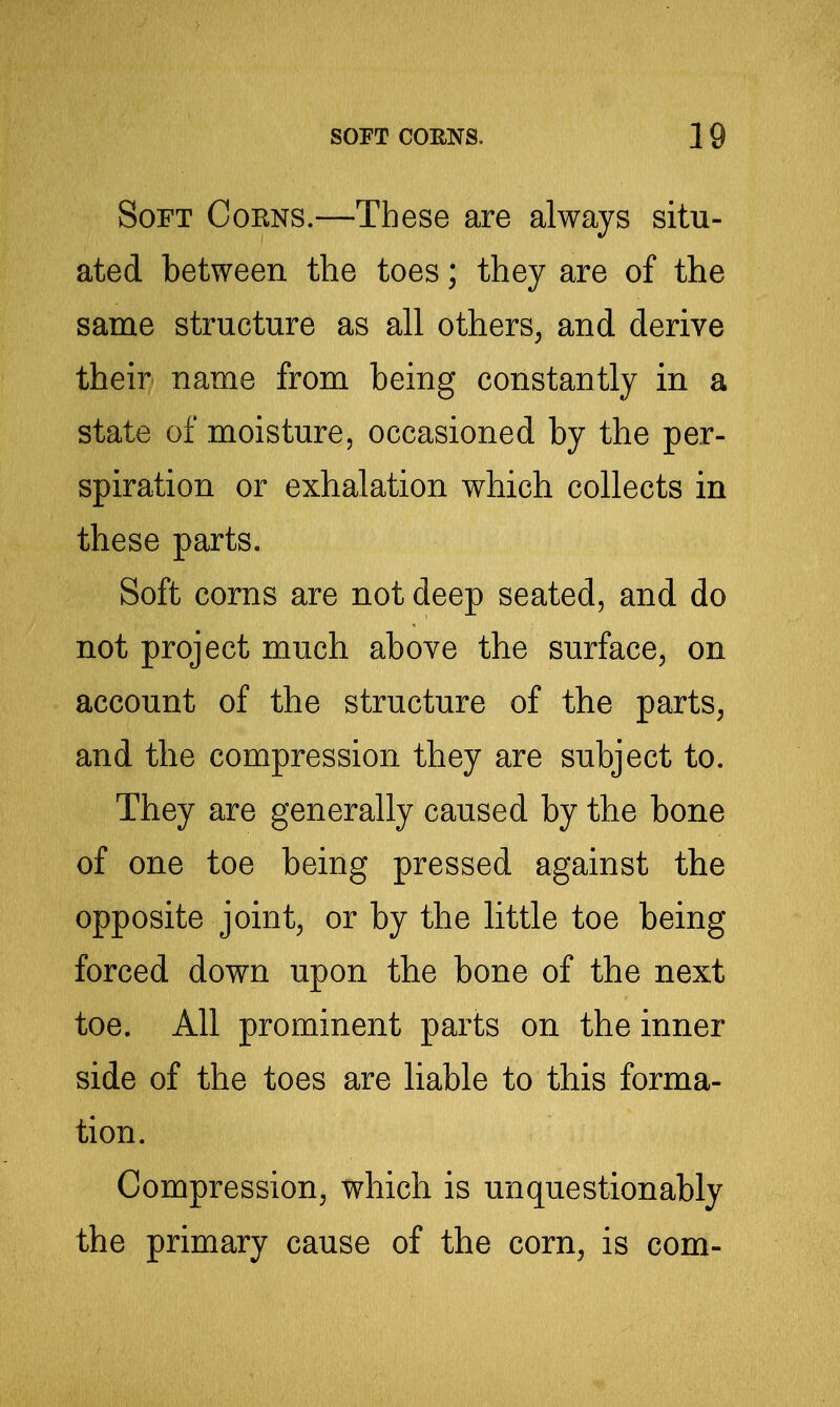 Soft Cokns.—These are always situ- ated between the toes; they are of the same structure as all others, and derive their name from being constantly in a state of moisture, occasioned by the per- spiration or exhalation which collects in these parts. Soft corns are not deep seated, and do not project much above the surface, on account of the structure of the parts, and the compression they are subject to. They are generally caused by the bone of one toe being pressed against the opposite joint, or by the little toe being forced down upon the bone of the next toe. All prominent parts on the inner side of the toes are liable to this forma- tion. Compression, which is unquestionably the primary cause of the corn, is com-