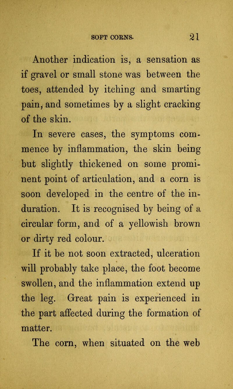 Another indication is, a sensation as if gravel or small stone was between the toes, attended by itching and smarting pain, and sometimes by a slight cracking of the skin. In severe cases, the symptoms com- mence by inflammation, the skin being but slightly thickened on some promi- nent point of articulation, and a corn is soon developed in the centre of the in- duration. It is recognised by being of a circular form, and of a yellowish brown or dirty red colour. If it be not soon extracted, ulceration will probably take place, the foot become swollen, and the inflammation extend up the leg. Great pain is experienced in the part affected during the formation of matter. The com, when situated on the web