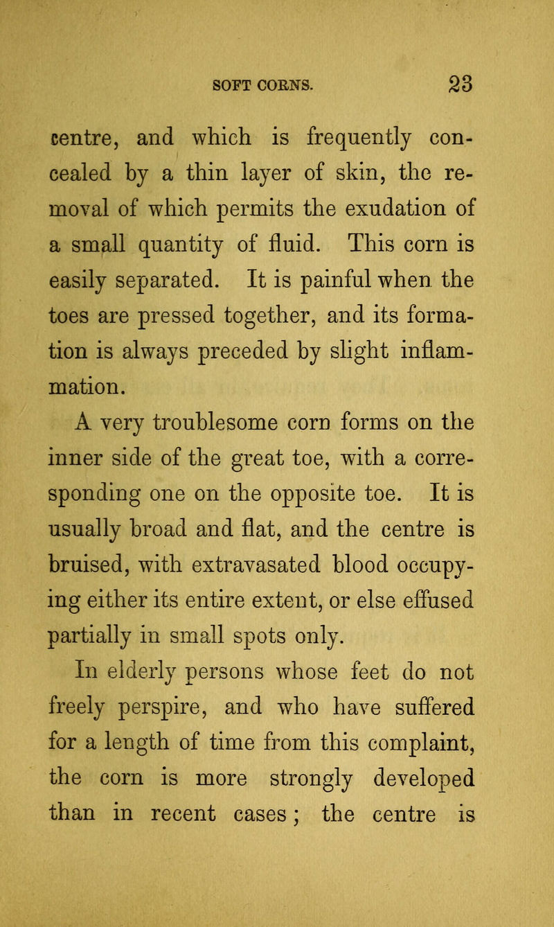 centre, and which is frequently con- cealed by a thin layer of skin, the re- moval of which permits the exudation of a small quantity of fluid. This corn is easily separated. It is painful when the toes are pressed together, and its forma- tion is always preceded by slight inflam- mation. A very troublesome corn forms on the inner side of the great toe, with a corre- sponding one on the opposite toe. It is usually broad and flat, and the centre is bruised, with extravasated blood occupy- ing either its entire extent, or else effused partially in small spots only. In elderly persons whose feet do not freely perspire, and who have suffered for a length of time from this complaint, the corn is more strongly developed than in recent cases; the centre is