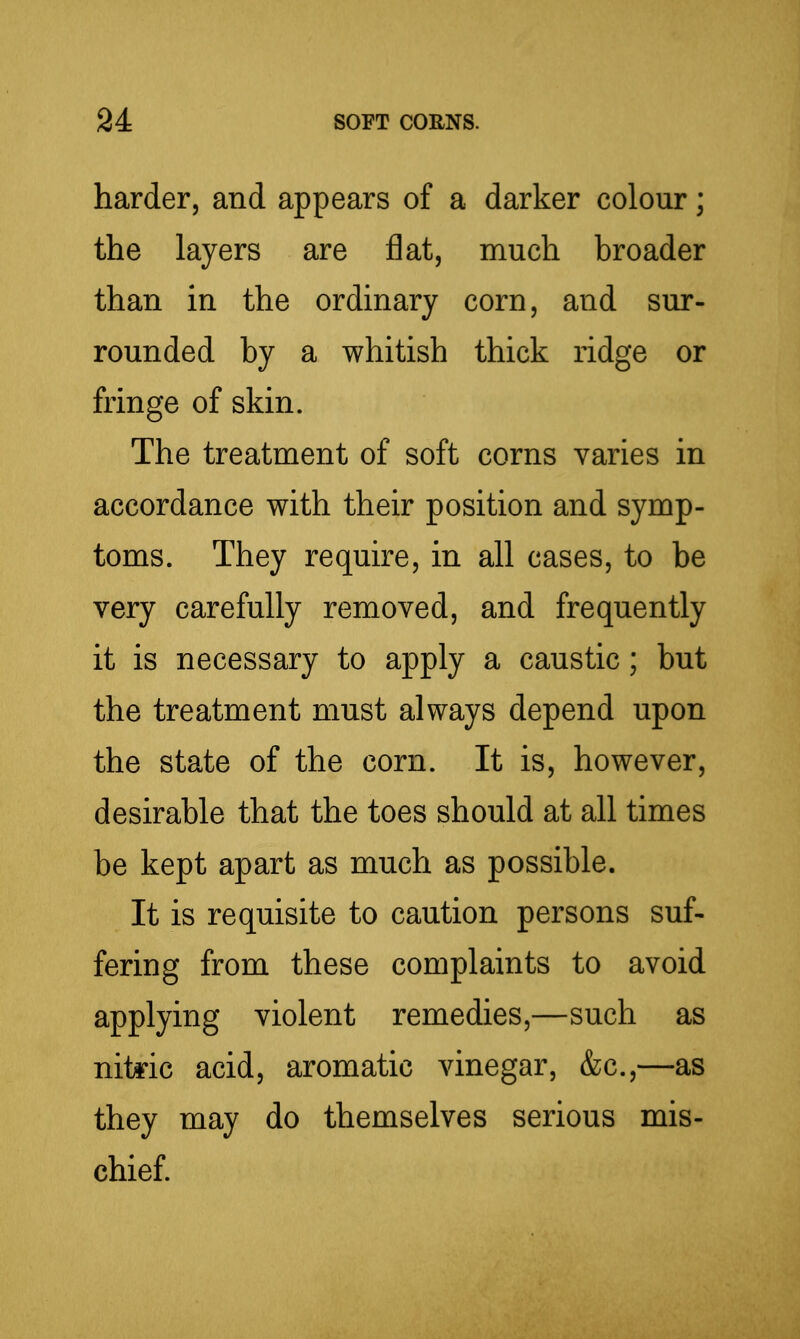 harder, and appears of a darker colour; the layers are flat, much broader than in the ordinary corn, and sur- rounded by a whitish thick ridge or fringe of skin. The treatment of soft corns varies in accordance with their position and symp- toms. They require, in all cases, to be very carefully removed, and frequently it is necessary to apply a caustic; but the treatment must always depend upon the state of the corn. It is, however, desirable that the toes should at all times be kept apart as much as possible. It is requisite to caution persons suf- fering from these complaints to avoid applying violent remedies,—such as nitric acid, aromatic vinegar, &c.,—as they may do themselves serious mis- chief.