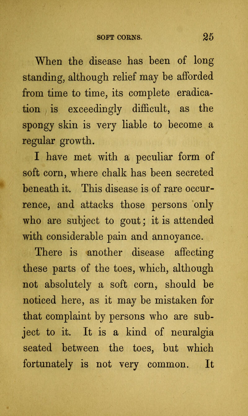 When the disease has been of long- standing, although rehef may be afforded from time to time, its complete eradica- tion is exceedingly difficult, as the spongy skin is very liable to become a regular growth. I have met with a peculiar form of soft corn, where chalk has been secreted beneath it. This disease is of rare occur- rence, and attacks those persons only who are subject to gout; it is attended with considerable pain and annoyance. There is another disease affecting these parts of the toes, which, although not absolutely a soft corn, should be noticed here, as it may be mistaken for that complaint by persons who are sub- ject to it. It is a kind of neuralgia seated between the toes, but which fortunately is not very common. It