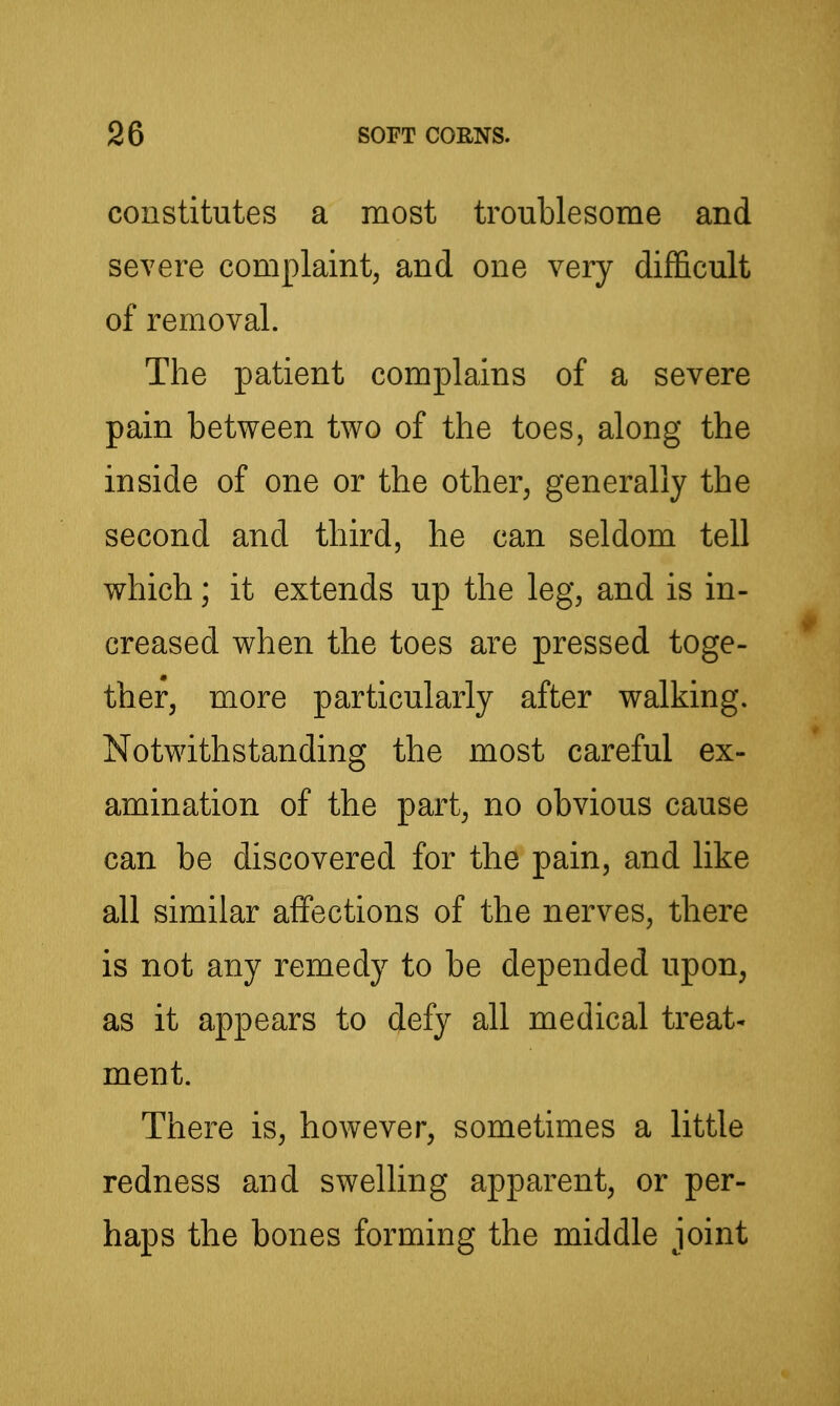 constitutes a most troublesome and severe complaint, and one very difficult of removal. The patient complains of a severe pain between two of the toes, along the inside of one or the other, generally the second and third, he can seldom tell which; it extends up the leg, and is in- creased when the toes are pressed toge- ther, more particularly after walking. Notwithstanding the most careful ex- amination of the part, no obvious cause can be discovered for the pain, and like all similar affections of the nerves, there is not any remedy to be depended upon, as it appears to defy all medical treat* ment. There is, however, sometimes a little redness and swelling apparent, or per- haps the bones forming the middle joint