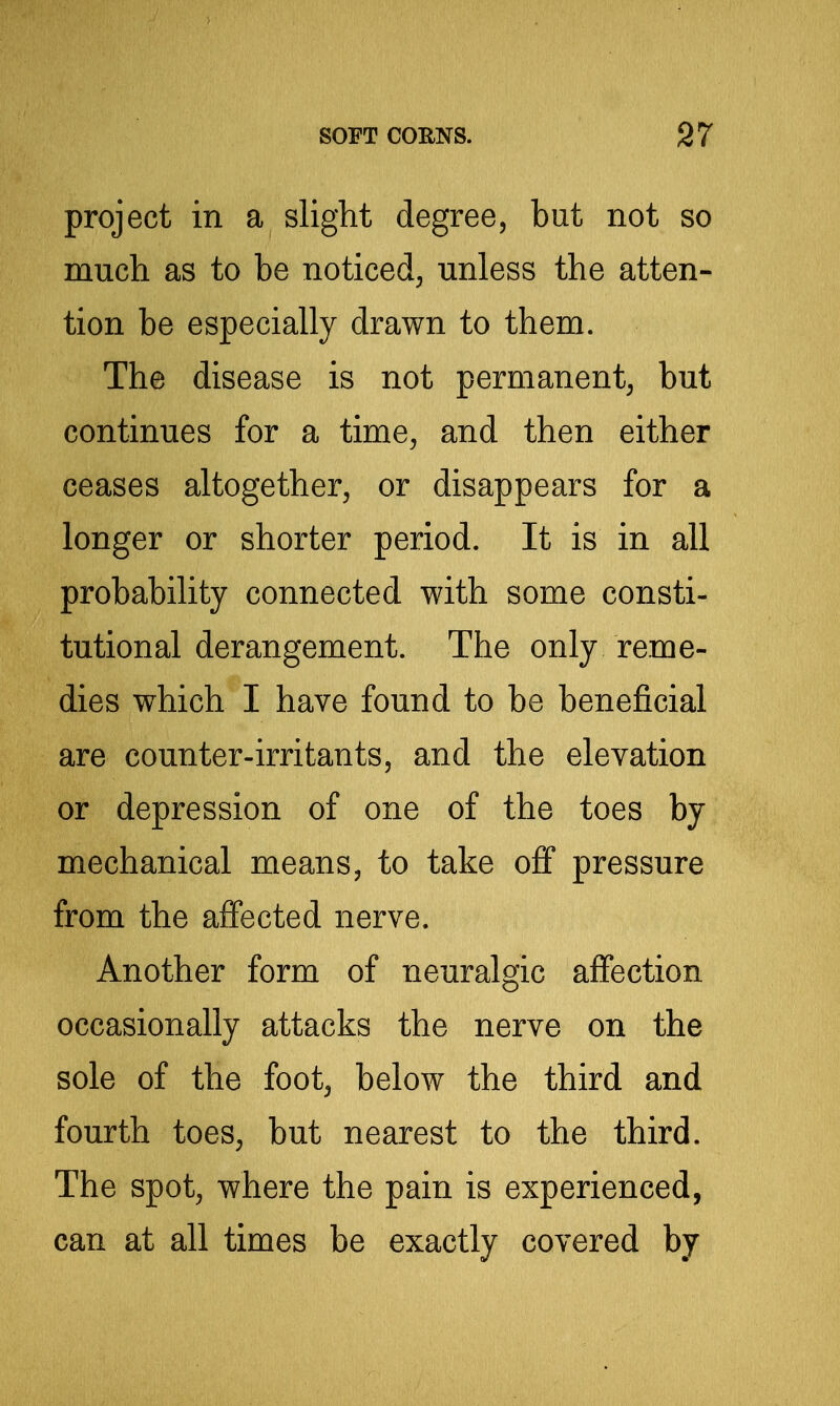 project in a slight degree, but not so much as to be noticed, unless the atten- tion be especially drawn to them. The disease is not permanent, but continues for a time, and then either ceases altogether, or disappears for a longer or shorter period. It is in all probability connected with some consti- tutional derangement. The only reme- dies which I have found to be beneficial are counter-irritants, and the elevation or depression of one of the toes by mechanical means, to take off pressure from the affected nerve. Another form of neuralgic affection occasionally attacks the nerve on the sole of the foot, below the third and fourth toes, but nearest to the third. The spot, where the pain is experienced, can at all times be exactly covered by