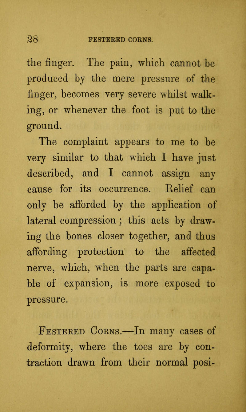 the jSnger. The pain, which cannot be produced by the mere pressure of the finger, becomes very severe whilst walk- ing, or whenever the foot is put to the ground. The complaint appears to me to be very similar to that which I have just described, and I cannot assign any cause for its occurrence. Relief can only be afforded by the application of lateral compression; this acts by draw- ing the bones closer together, and thus aflfording protection to the affected nerve, which, when the parts are capa- ble of expansion, is more exposed to pressure. Festeeed Coens.—In many cases of deformity, where the toes are by con- traction drawn from their normal posi-