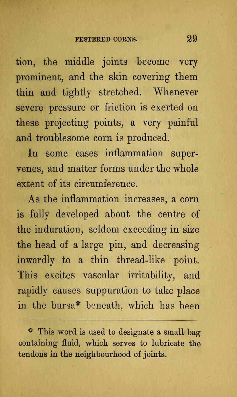 tion, the middle joints become very prominent, and the skin covering them thin and tightly stretched. Whenever severe pressure or friction is exerted on these projecting points, a very painful and troublesome corn is produced. In some cases inflammation super- venes, and matter forms under the whole extent of its circumference. As the inflammation increases, a corn is fully developed about the centre of the induration, seldom exceeding in size the head of a large pin, and decreasing inwardly to a thin thread-like point. This excites vascular irritability, and rapidly causes suppuration to take place in the bursa* beneath, which has been This word is used to designate a small bag containing fluid, which serves to lubricate the tendons in the neighbourhood of joints.