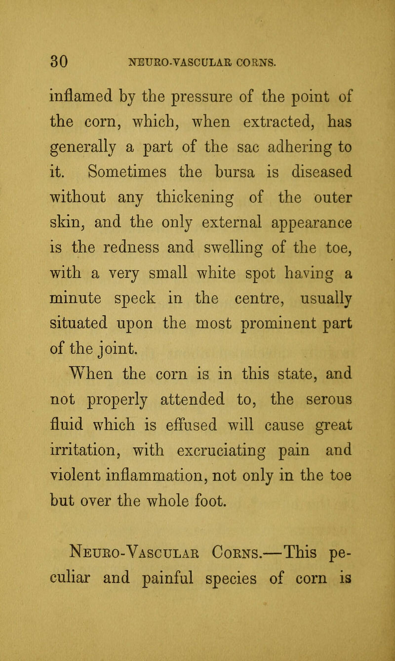 inflamed by the pressure of the point of the corn, which, when extracted, has generally a part of the sac adhering to it. Sometimes the bursa is diseased without any thickening of the outer skin, and the only external appearance is the redness and swelling of the toe, with a very small white spot having a minute speck in the centre, usually situated upon the most prominent part of the joint. When the corn is in this state, and not properly attended to, the serous fluid which is effused will cause great irritation, with excruciating pain and violent inflammation, not only in the toe but over the whole foot. Neuko-Vascular Corns.—This pe- culiar and painful species of corn is