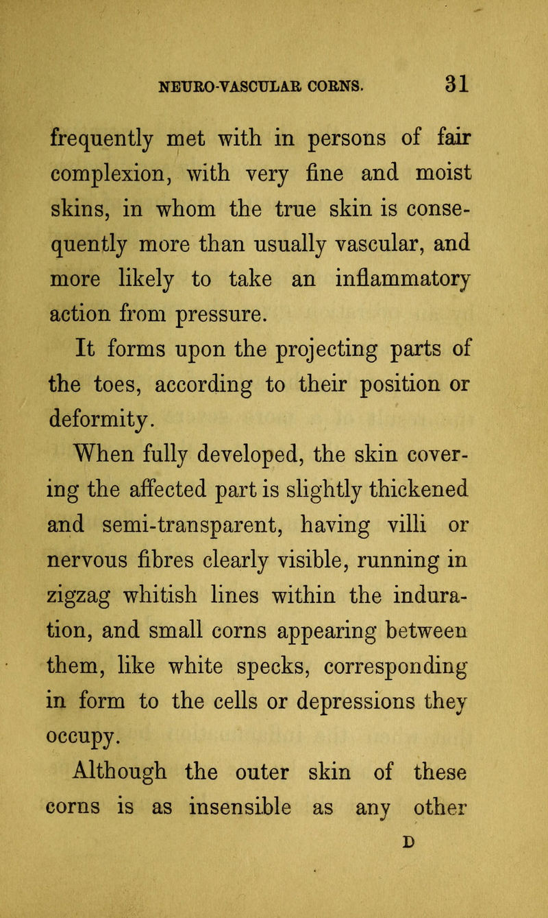 frequently met with in persons of fair complexion, with very fine and moist skins, in whom the true skin is conse- quently more than usually vascular, and more likely to take an inflammatory action from pressure. It forms upon the projecting parts of the toes, according to their position or deformity. When fully developed, the skin cover- ing the affected part is slightly thickened and semi-transparent, having villi or nervous fibres clearly visible, running in zigzag whitish lines within the indura- tion, and small corns appearing between them, like white specks, corresponding in form to the cells or depressions they occupy. Although the outer skin of these corns is as insensible as any other D