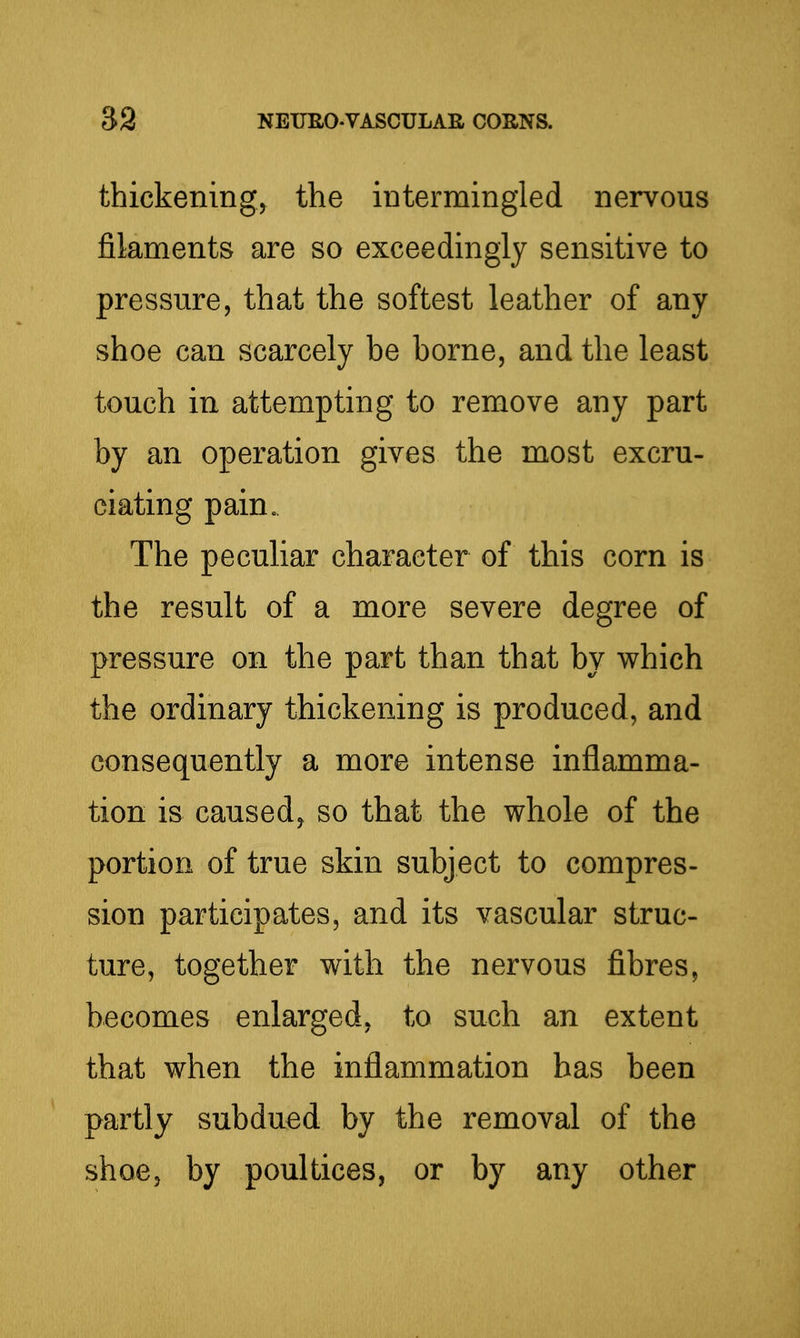 thickening, the intermingled nervous filaments are so exceedingly sensitive to pressure, that the softest leather of any shoe can scarcely be borne, and the least touch in attempting to remove any part by an operation gives the most excru- ciating pain. The peculiar character of this corn is the result of a more severe degree of pressure on the part than that by v^hich the ordinary thickening is produced, and consequently a more intense inflamma- tion is caused, so that the whole of the portion of true skin subject to compres- sion participates, and its vascular struc- ture, together with the nervous fibres, becomes enlarged, to such an extent that when the inflammation has been partly subdued by the removal of the shoe, by poultices, or by any other
