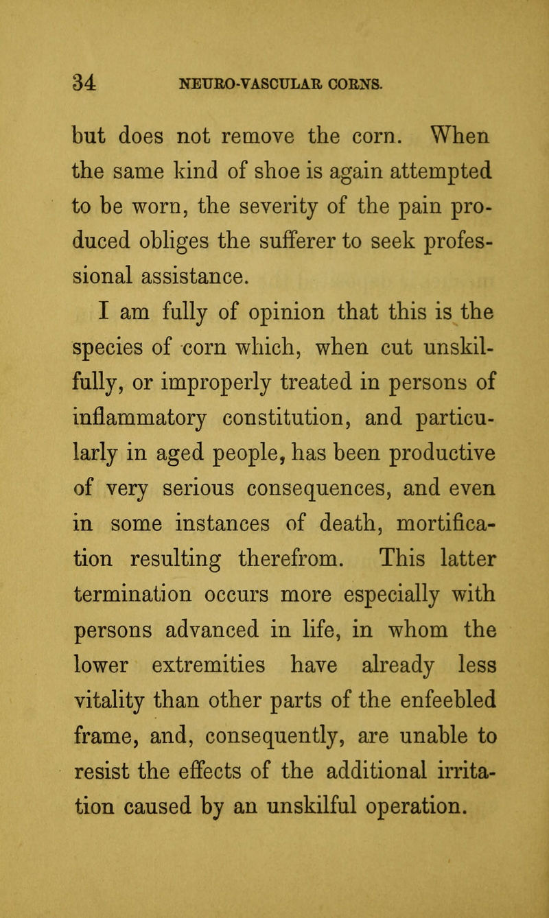 but does not remove the corn. When the same kind of shoe is again attempted to be worn, the severity of the pain pro- duced obhges the sufferer to seek profes- sional assistance. I am fully of opinion that this is the species of corn which, when cut unskil- fully, or improperly treated in persons of inflammatory constitution, and particu- larly in aged people, has been productive of very serious consequences, and even in some instances of death, mortifica- tion resulting therefrom. This latter termination occurs more especially with persons advanced in life, in whom the lower extremities have already less vitality than other parts of the enfeebled frame, and, consequently, are unable to resist the effects of the additional irrita- tion caused by an unskilful operation.