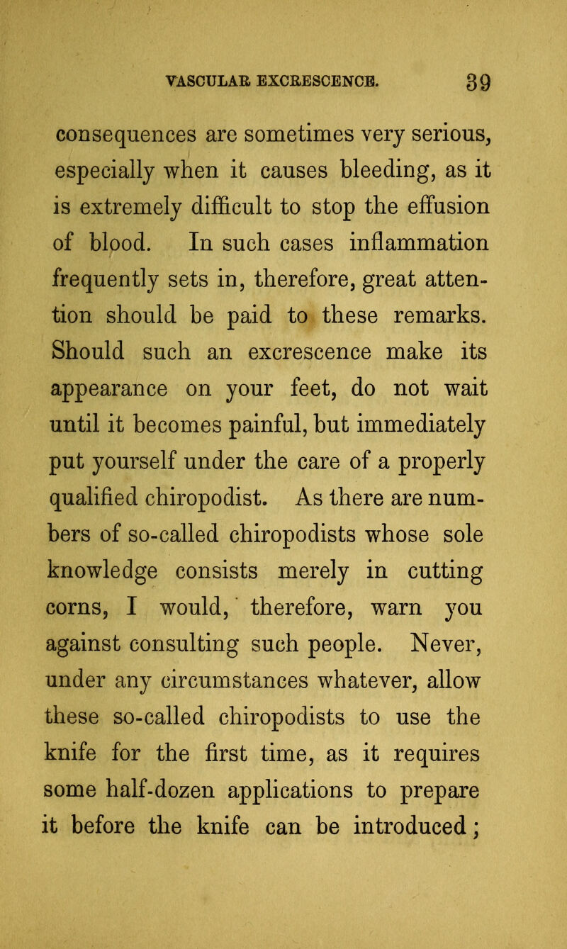 consequences are sometimes very serious, especially when it causes bleeding, as it is extremely difl&cult to stop the effusion of blood. In such cases inflammation frequently sets in, therefore, great atten- tion should be paid to these remarks. Should such an excrescence make its appearance on your feet, do not wait until it becomes painful, but immediately put yourself under the care of a properly qualified chiropodist. As there are num- bers of so-called chiropodists whose sole knowledge consists merely in cutting corns, I would, therefore, warn you against consulting such people. Never, under any circumstances whatever, allow these so-called chiropodists to use the knife for the first time, as it requires some half-dozen applications to prepare it before the knife can be introduced;