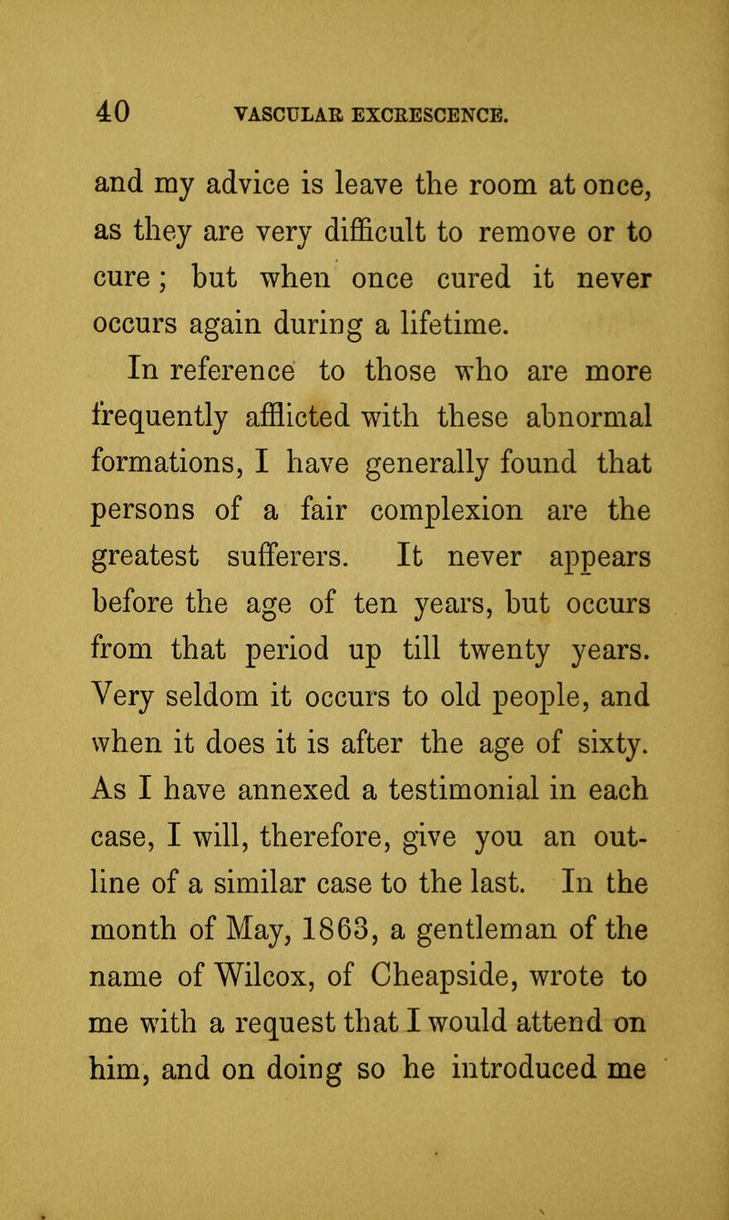 and my advice is leave the room at once, as they are very difl&cult to remove or to cure; but when once cured it never occurs again duriug a lifetime. In reference to those who are more frequently afflicted with these abnormal formations, I have generally found that persons of a fair complexion are the greatest sufferers. It never appears before the age of ten years, but occurs from that period up till twenty years. Very seldom it occurs to old people, and when it does it is after the age of sixty. As I have annexed a testimonial in each case, I will, therefore, give you an out- line of a similar case to the last. In the month of May, 1863, a gentleman of the name of Wilcox, of Cheapside, wrote to me with a request that I would attend on him, and on doing so he introduced me