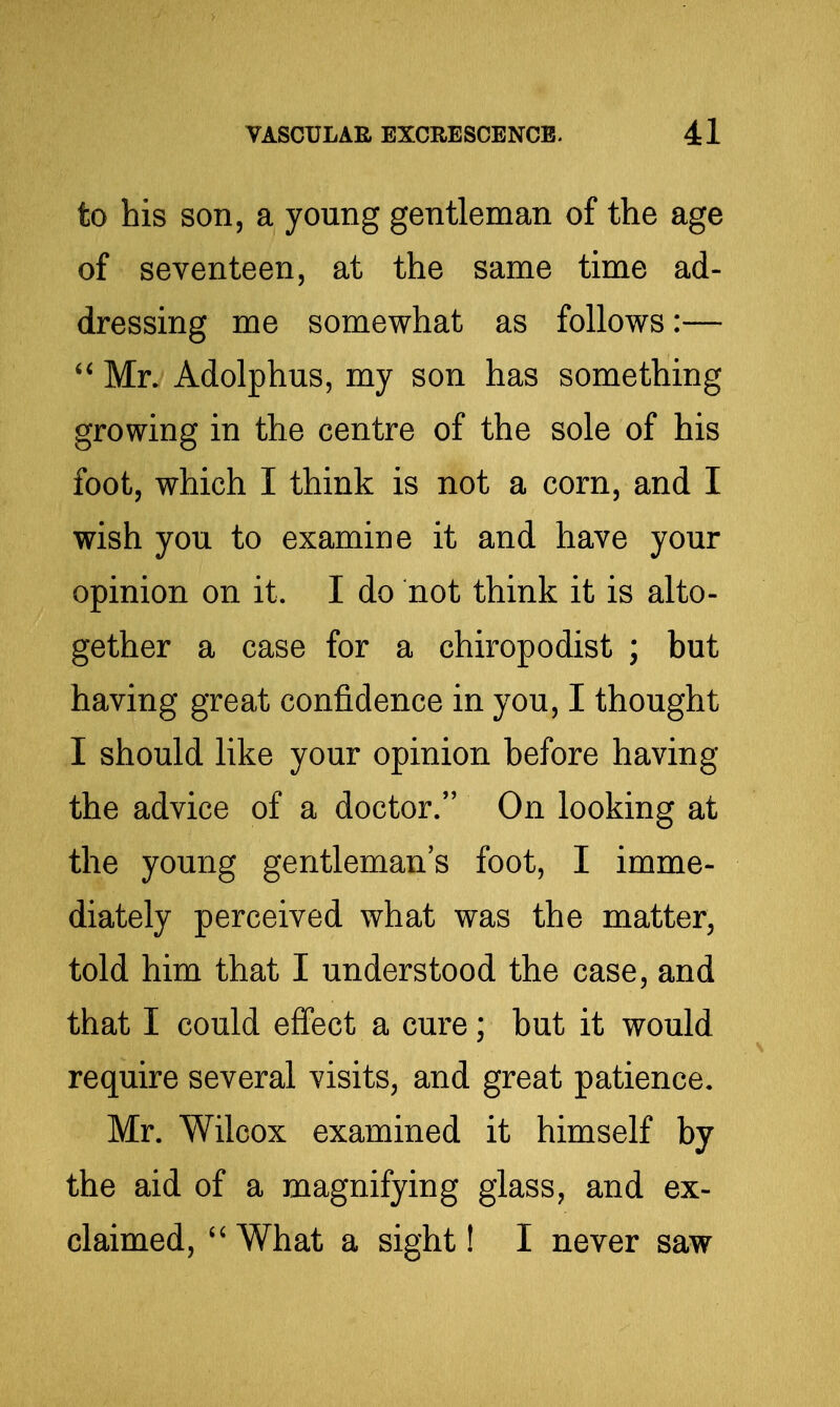 to his son, a young gentleman of the age of seventeen, at the same time ad- dressing me somewhat as follows:—  Mr. Adolphus, my son has something growing in the centre of the sole of his foot, which I think is not a corn, and I wish you to examine it and have your opinion on it. I do not think it is alto- gether a case for a chiropodist ; but having great confidence in you, I thought I should like your opinion before having the advice of a doctor. On looking at the young gentleman's foot, I imme- diately perceived what was the matter, told him that I understood the case, and that I could effect a cure; but it would require several visits, and great patience, Mr. Wilcox examined it himself by the aid of a magnifying glass, and ex- claimed,  What a sight! I never saw