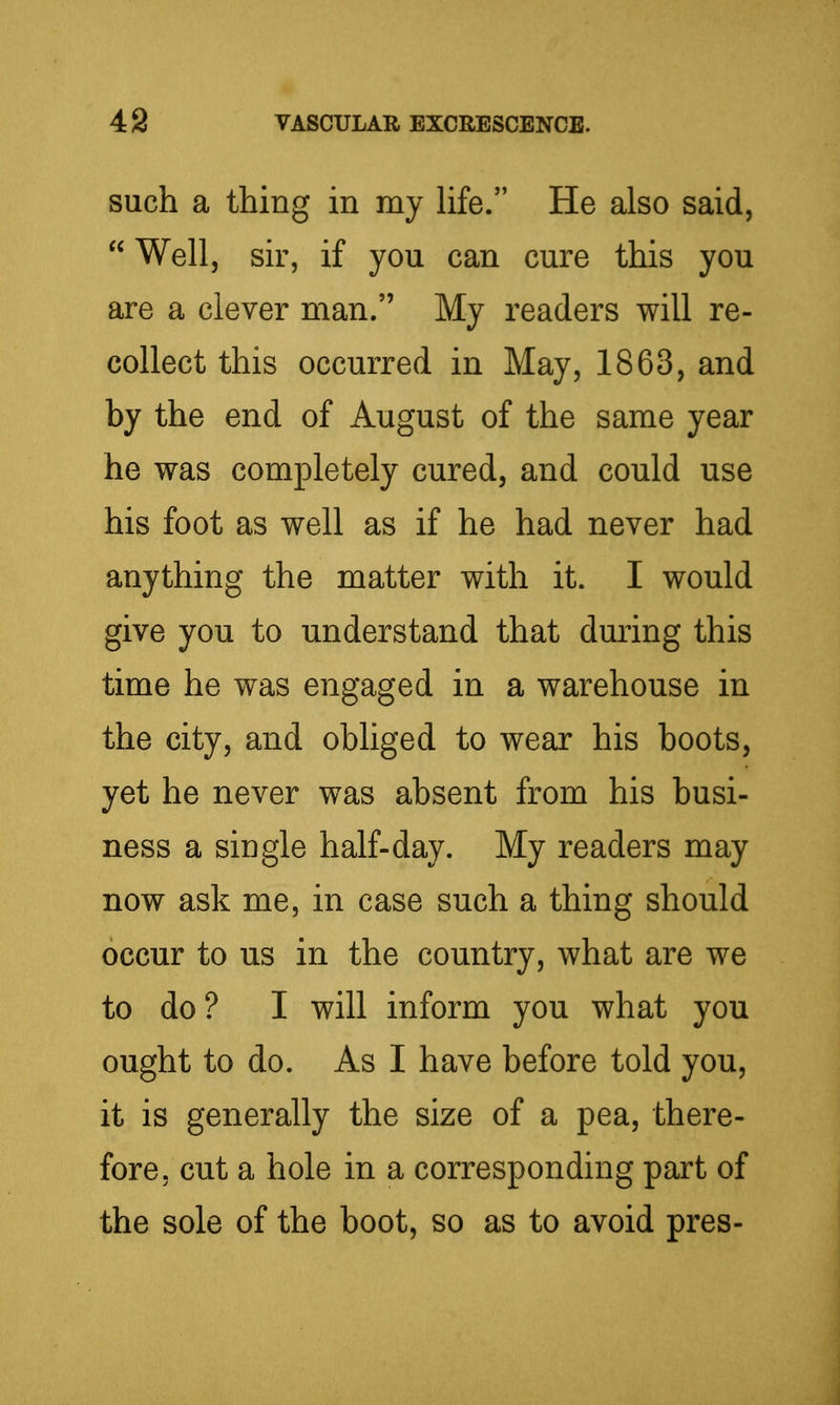 such a thing in my hfe. He also said,  Well, sir, if you can cure this you are a clever man. My readers will re- collect this occurred in May, 1863, and by the end of August of the same year he was completely cured, and could use his foot as well as if he had never had anything the matter with it. I would give you to understand that during this time he was engaged in a warehouse in the city, and obliged to wear his boots, yet he never was absent from his busi- ness a single half-day. My readers may now ask me, in case such a thing should occur to us in the country, what are we to do? I will inform you what you ought to do. As I have before told you, it is generally the size of a pea, there- fore, cut a hole in a corresponding part of the sole of the boot, so as to avoid pres-