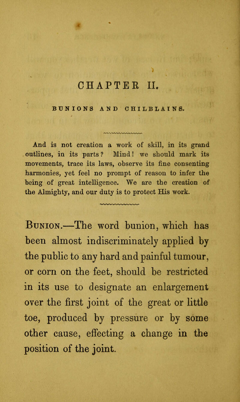 BUNIONS AND CHILBLAINS. And is not creation a work of skill, in its grand outlines, in its parts ? Mind! we should mark its movements, trace its laws, observe its fine consenting harmonies, yet feel no prompt of reason to infer the being of great intelligence. We are the creation of the Almighty, and our duty is to protect His work. Bunion.—The word bunion, which has been almost indiscriminately applied by the public to any hard and painful tumour, or corn on the feet, should be restricted in its use to designate an enlargement over the first joint of the great or little toe, produced by pressure or by some other cause, effecting a change in the position of the joint.
