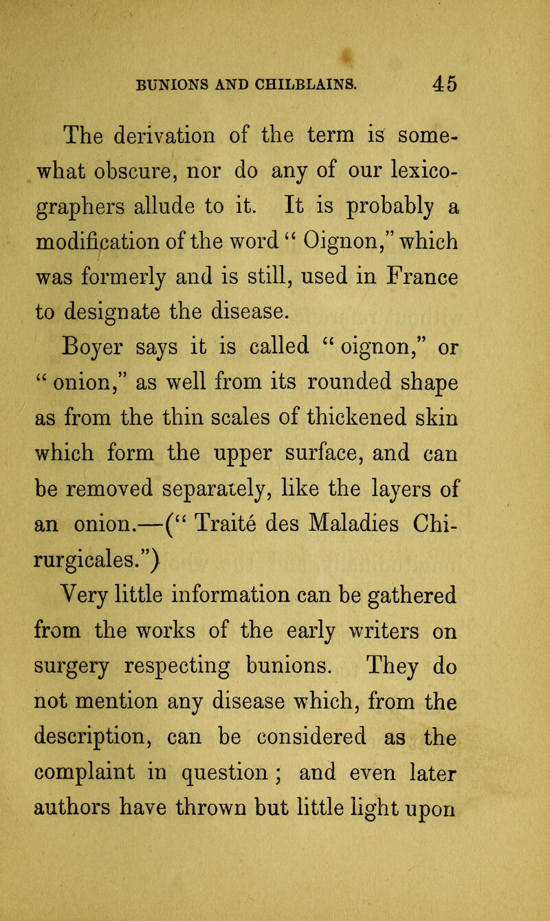 The derivation of the term is some- what obscure, nor do any of our lexico- graphers allude to it. It is probably a modification of the word  Oignon, which was formerly and is still, used in France to designate the disease. Boyer says it is called  oignon, or  onion, as well from its rounded shape as from the thin scales of thickened skin which form the upper surface, and can be removed separately, like the layers of an onion.—Traite des Maladies Chi- rurgicales.) Very little information can be gathered from the works of the early writers on surgery respecting bunions. They do not mention any disease which, from the description, can be considered as the complaint in question; and even later authors have thrown but little hght upon