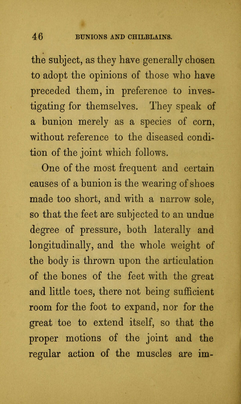 the subject, as they have generally chosen to adopt the opinions of those who have preceded them, in preference to inves- tigating for themselves. They speak of a bunion merely as a species of corn, without reference to the diseased condi- tion of the joint which follows. One of the most frequent and certain causes of a bunion is the wearing of shoes made too short, and with a narrow sole, so that the feet are subjected to an undue degree of pressure, both laterally and longitudinally, and the whole weight of the body is thrown upon the articulation of the bones of the feet with the great and little toes, there not being sufl&cient room for the foot to expand, nor for the great toe to extend itself, so that the proper motions of the joint and the regular action of the muscles are im-