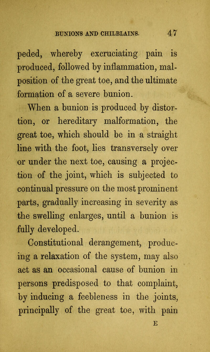 peded, whereby excruciating pain is produced, followed by inflammation, mal- position of the great toe, and the ultimate formation of a severe bunion. When a bunion is produced by distor- tion, or hereditary malformation, the great toe, which should be in a straight line with the foot, lies transversely over or under the next toe, causing a projec- tion of the joint, which is subjected to continual pressure on the most prominent parts, gradually increasing in severity as the swelling enlarges, until a bunion is fully developed. Constitutional derangement, produc- ing a relaxation of the system, may also act as an occasional cause of bunion in persons predisposed to that complaint, by inducing a feebleness in the joints, principally of the great toe, with pain E