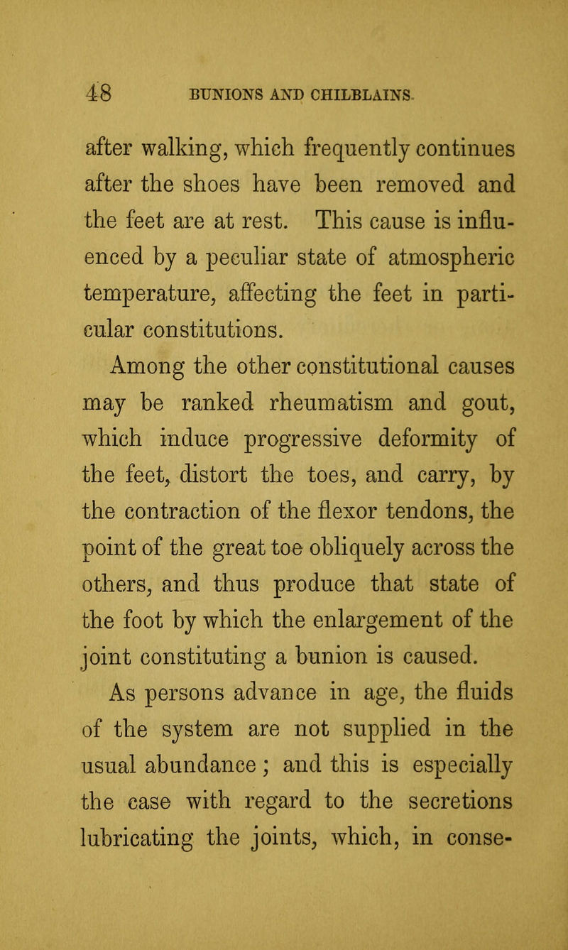 after walking, which frequently continues after the shoes have been removed and the feet are at rest. This cause is influ- enced by a peculiar state of atmospheric temperature^ affecting the feet in parti- cular constitutions. Among the other constitutional causes may be ranked rheumatism and gout, which induce progressive deformity of the feet^ distort the toes, and carry, by the contraction of the flexor tendons, the point of the great too obliquely across the others, and thus produce that state of the foot by which the enlargement of the joint constituting a bunion is caused. As persons advance in age, the fluids of the system are not supplied in the usual abundance ; and this is especially the case with regard to the secretions lubricating the joints, which, in conse-