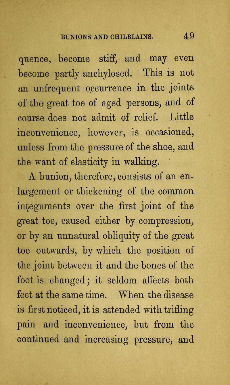 quence, become stiff, and may even become partly anchylosed. This is not an unfrequent occurrence in the joints of the great toe of aged persons, and of course does not admit of relief. Little inconvenience^ however, is occasioned, unless from the pressure of the shoe, and the want of elasticity in walking. A bunion, therefore, consists of an en- largement or thickening of the common integuments over the first joint of the great toe, caused either by compression, or by an unnatural obliquity of the great toe outwards, by which the position of the joint between it and the bones of the foot is changed; it seldom affects both feet at the same time. When the disease is first noticed, it is attended with trifling pain and inconvenience, but from the continued and increasing pressure, and