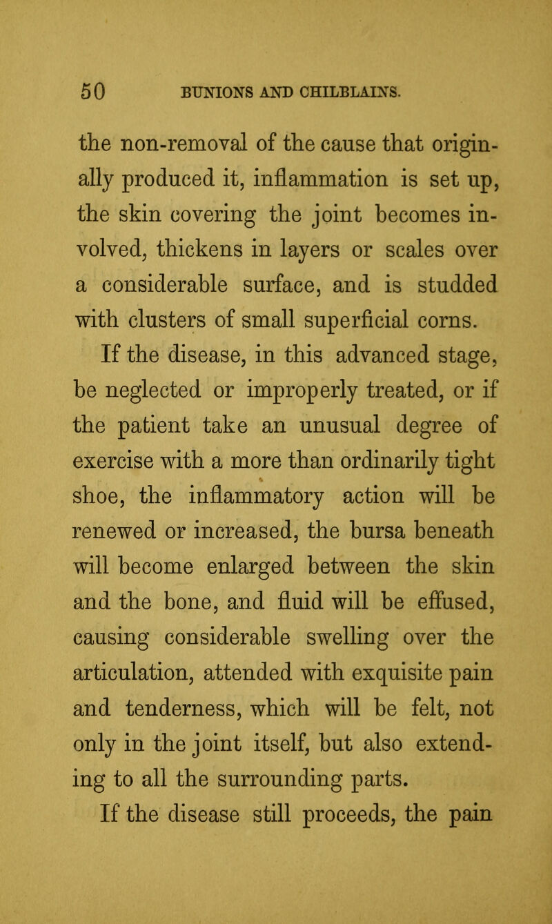 the non-removal of the cause that origin- ally produced it, inflammation is set up, the skin covering the joint becomes in- volved, thickens in layers or scales over a considerable surface, and is studded with clusters of small superficial corns. If the disease, in this advanced stage, be neglected or improperly treated, or if the patient take an unusual degree of exercise with a more than ordinarily tight shoe, the inflammatory action will be renewed or increased, the bursa beneath will become enlarged between the skin and the bone, and fluid will be effused, causing considerable swelling over the articulation, attended with exquisite pain and tenderness, which will be felt, not only in the joint itself, but also extend- ing to all the surrounding parts. If the disease still proceeds, the pain