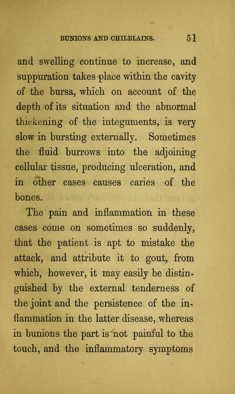 and swelling continue to increase, and suppuration takes place within the cavity of the bursa, which on account of the depth of its situation and the abnormal thickening of the integuments, is very slow in bursting externally. Sometimes the fluid burrows into the adjoining cellular tissue, producing ulceration, and in other cases causes caries of the bones. The pain and inflammation in these cases come on sometimes so suddenly, that the patient is apt to mistake the attack, and attribute it to gout, from which, however, it may easily be distin- guished by the external tenderness of the joint and the persistence of the in- flammation in the latter disease, whereas in bunions the part is not painful to the touch, and the inflammatory symptoms