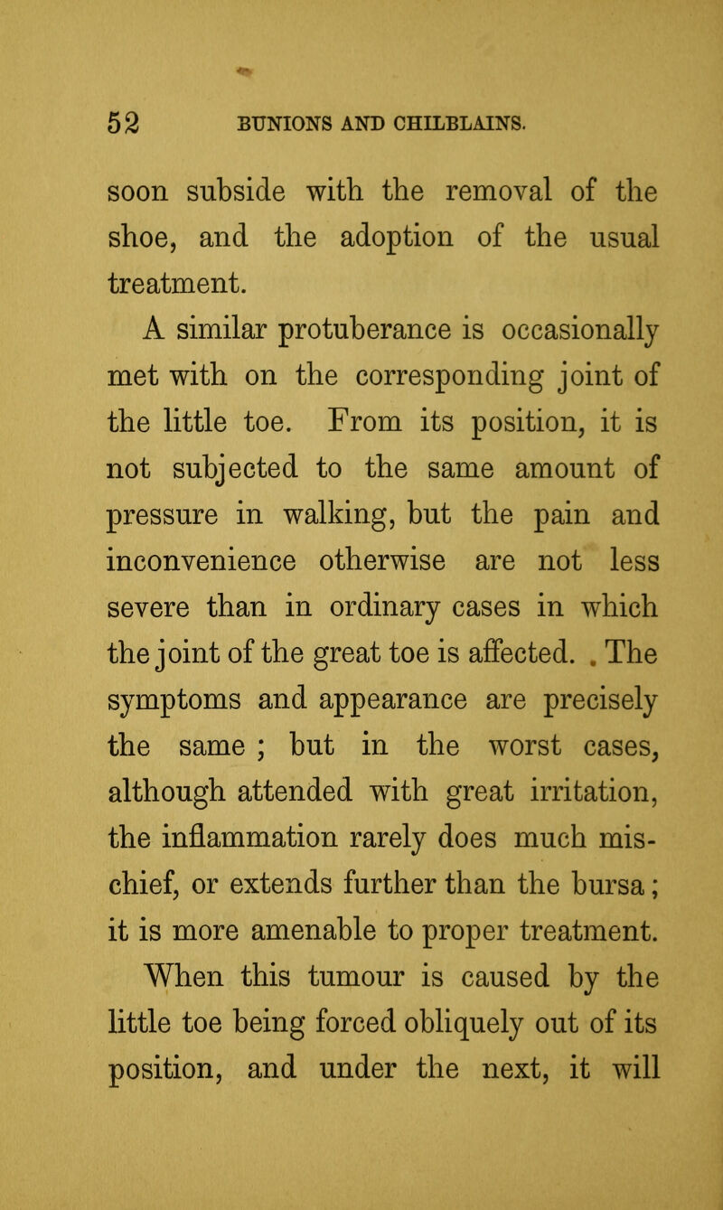 soon subside with the removal of the shoe, and the adoption of the usual treatment. A similar protuberance is occasionally met with on the corresponding joint of the little toe. From its position, it is not subjected to the same amount of pressure in walking, but the pain and inconvenience otherwise are not less severe than in ordinary cases in which the joint of the great toe is affected. . The symptoms and appearance are precisely the same ; but in the worst cases, although attended with great irritation, the inflammation rarely does much mis- chief, or extends further than the bursa; it is more amenable to proper treatment. When this tumour is caused by the little toe being forced obliquely out of its position, and under the next, it will