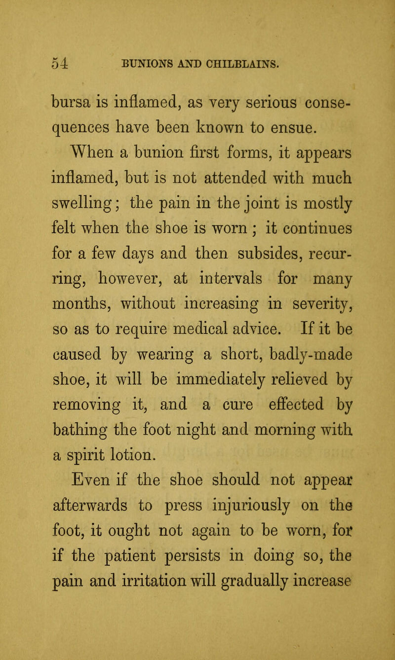 bursa is inflamed, as very serious conse- quences have been known to ensue. When a bunion first forms, it appears inflamed, but is not attended with much swelhng; the pain in the joint is mostly felt when the shoe is worn ; it continues for a few days and then subsides, recur- ring, however, at intervals for many months, without increasing in severity, so as to require medical advice. If it be caused by wearing a short, badly-made shoe, it will be immediately relieved by removing it^ and a cure efiected by bathing the foot night and morning with a spirit lotion. Even if the shoe should not appear afterwards to press injuriously on the foot, it ought not again to be worn, fot if the patient persists in doing so, the pain and irritation will gradually increase