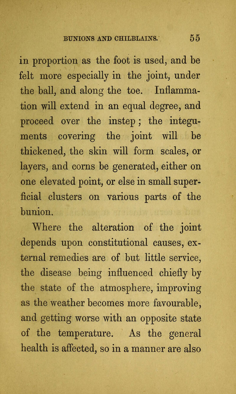 in proportion as tiie foot is used, and be felt more especially in the joints under the ball, and along the toe. Inflamma- tion will extend in an equal degree, and proceed over the instep; the integu- ments covering the joint will be thickened, the skin will form scales, or layers, and corns be generated, either on one elevated point, or else in small super- ficial clusters on various parts of the bunion. Where the alteration of the joint depends upon constitutional causes, ex- ternal remedies are of but little service, the disease being influenced chiefly by the state of the atmosphere, improving as the weather becomes more favourable, and getting worse with an opposite state of the temperature. As the general health is affected, so in a manner are also