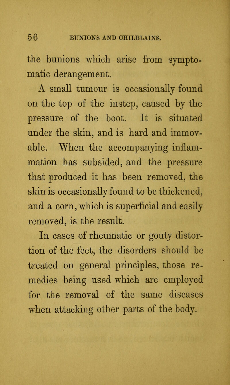 the bunions which arise from sympto- matic derangement. A small tumour is occasionally found on the top of the instep, caused by the pressure of the boot. It is situated under the skin, and is hard and immov- able. When the accompanying inflam- mation has subsided, and the pressure that produced it has been removed, the skin is occasionally found to be thickened, and a corn, which is superficial and easily removed, is the result. In cases of rheumatic or gouty distor- tion of the feet, the disorders should be treated on general principles, those re- medies being used which are employed for the removal of the same diseases when attacking other parts of the body.