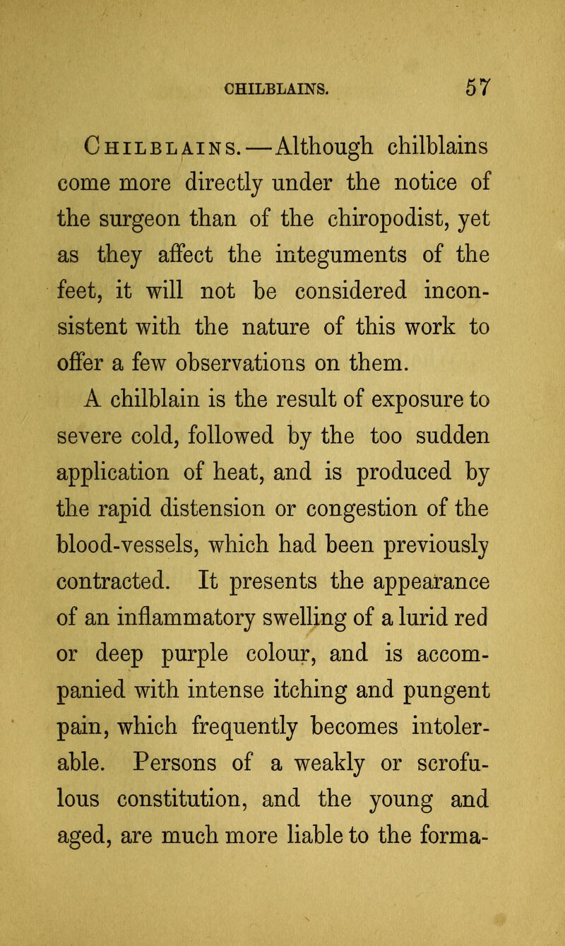 Chilblains.—Although chilblains come more directly under the notice of the surgeon than of the chiropodist, yet as they affect the integuments of the feet, it will not be considered incon- sistent with the nature of this work to offer a few observations on them. A chilblain is the result of exposure to severe cold, followed by the too sudden application of heat, and is produced by the rapid distension or congestion of the blood-vessels, which had been previously contracted. It presents the appearance of an inflammatory swelling of a lurid red or deep purple colour, and is accom- panied with intense itching and pungent pain, which frequently becomes intoler- able. Persons of a weakly or scrofu- lous constitution, and the young and aged, are much more liable to the forma-