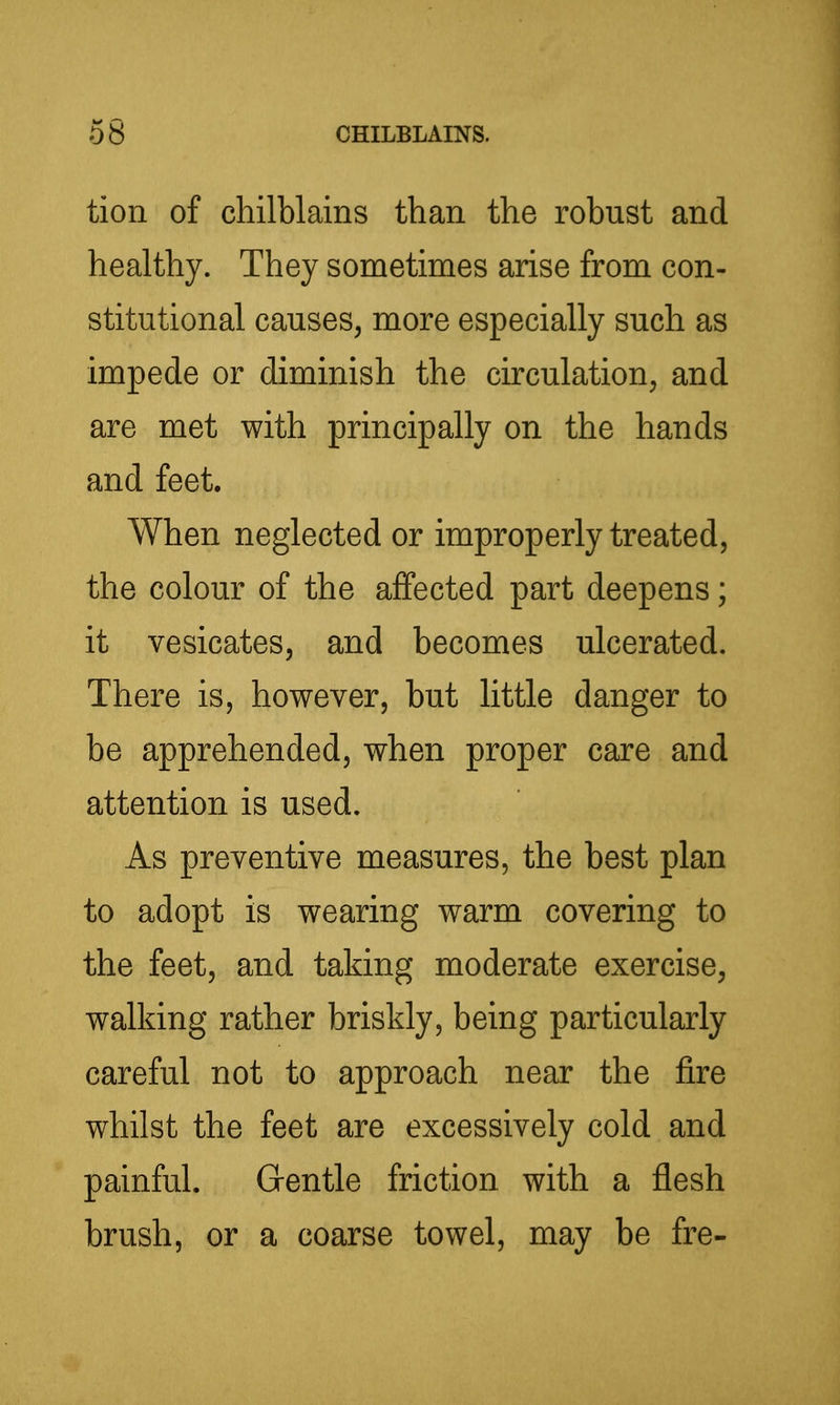 tion of chilblains than the robust and healthy. They sometimes arise from con- stitutional causes, more especially such as impede or diminish the circulation, and are met with principally on the hands and feet. When neglected or improperly treated, the colour of the affected part deepens; it vesicates, and becomes ulcerated. There is, however, but little danger to be apprehended, when proper care and attention is used. As preventive measures, the best plan to adopt is wearing warm covering to the feet, and taking moderate exercise, walking rather briskly, being particularly careful not to approach near the fire whilst the feet are excessively cold and painful. Gentle friction with a flesh brush, or a coarse towel, may be fre-
