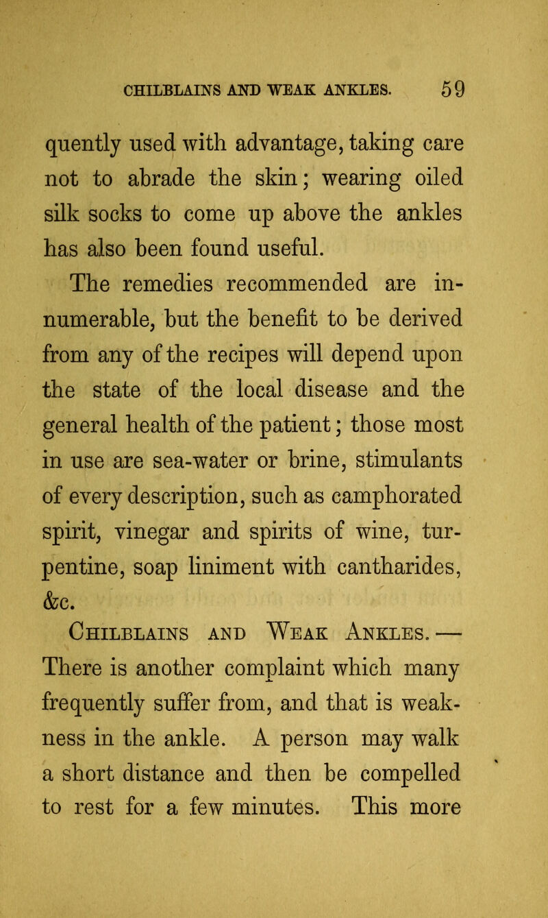 quently used with advantage, taking care not to abrade the skin; wearing oiled silk socks to come up above the ankles has also been found useful. The remedies recommended are in- numerable, but the benefit to be derived from any of the recipes will depend upon the state of the local disease and the general health of the patient; those most in use are sea-water or brine, stimulants of every description, such as camphorated spirit, vinegar and spirits of wine, tur- pentine, soap liniment with cantharides, &c. Chilblains and Weak Ankles.—• There is another complaint which many frequently suffer from, and that is weak- ness in the ankle. A person may walk a short distance and then be compelled to rest for a few minutes. This more
