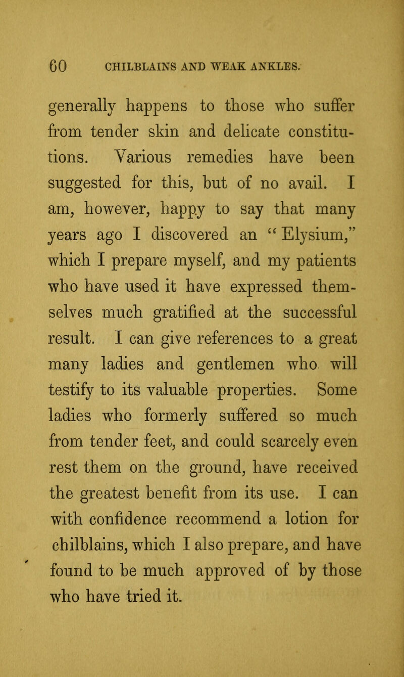 generally happens to those who suffer from tender skin and delicate constitu- tions. Various remedies have been suggested for this, but of no avail. I am, however, happy to say that many years ago I discovered an Elysium, which I prepare myself, and my patients who have used it have expressed them- selves much gratified at the successful result. I can give references to a great many ladies and gentlemen who will testify to its valuable properties. Some ladies who formerly suffered so much from tender feet, and could scarcely even rest them on the ground, have received the greatest benefit from its use. I can with confidence recommend a lotion for chilblains, which I also prepare, and have found to be much approved of by those who have tried it.
