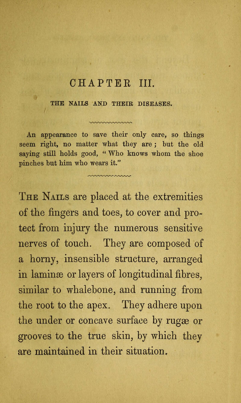 CHAPTER III. THE NAILS AND THEIR DISEASES. An appearance to save their only care, so things seem right, no matter what they are ; but the old saying still holds good,  Who knows whom the shoe pinches but him who wears it. The Nails are placed at the extremities of the fingers and toes, to cover and pro- tect from injury the numerous sensitive nerves of touch. They are composed of a horny, insensible structure, arranged in laminae or layers of longitudinal fibres, similar to whalebone, and running from the root to the apex. They adhere upon the under or concave surface by rugae or grooves to the true skin, by which they are maintained in their situation.