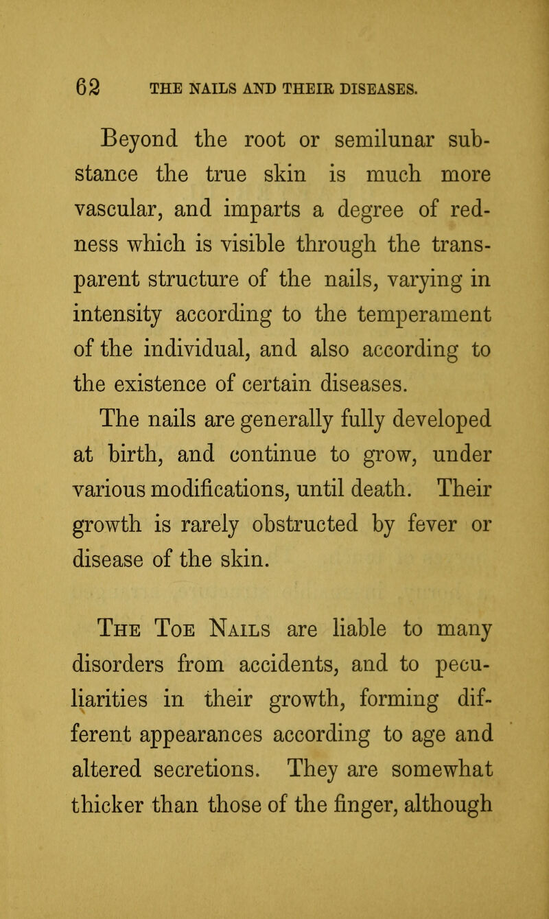 Beyond the root or semilunar sub- stance the true skin is much more vascular, and imparts a degree of red- ness which is visible through the trans- parent structure of the nails, varying in intensity according to the temperament of the individual, and also according to the existence of certain diseases. The nails are generally fully developed at birth, and continue to grow, under various modifications, until death. Their growth is rarely obstructed by fever or disease of the skin. The Toe Nails are Hable to many disorders from accidents, and to pecu- liarities in their growth, forming dif- ferent appearances according to age and altered secretions. They are somewhat thicker than those of the finger, although