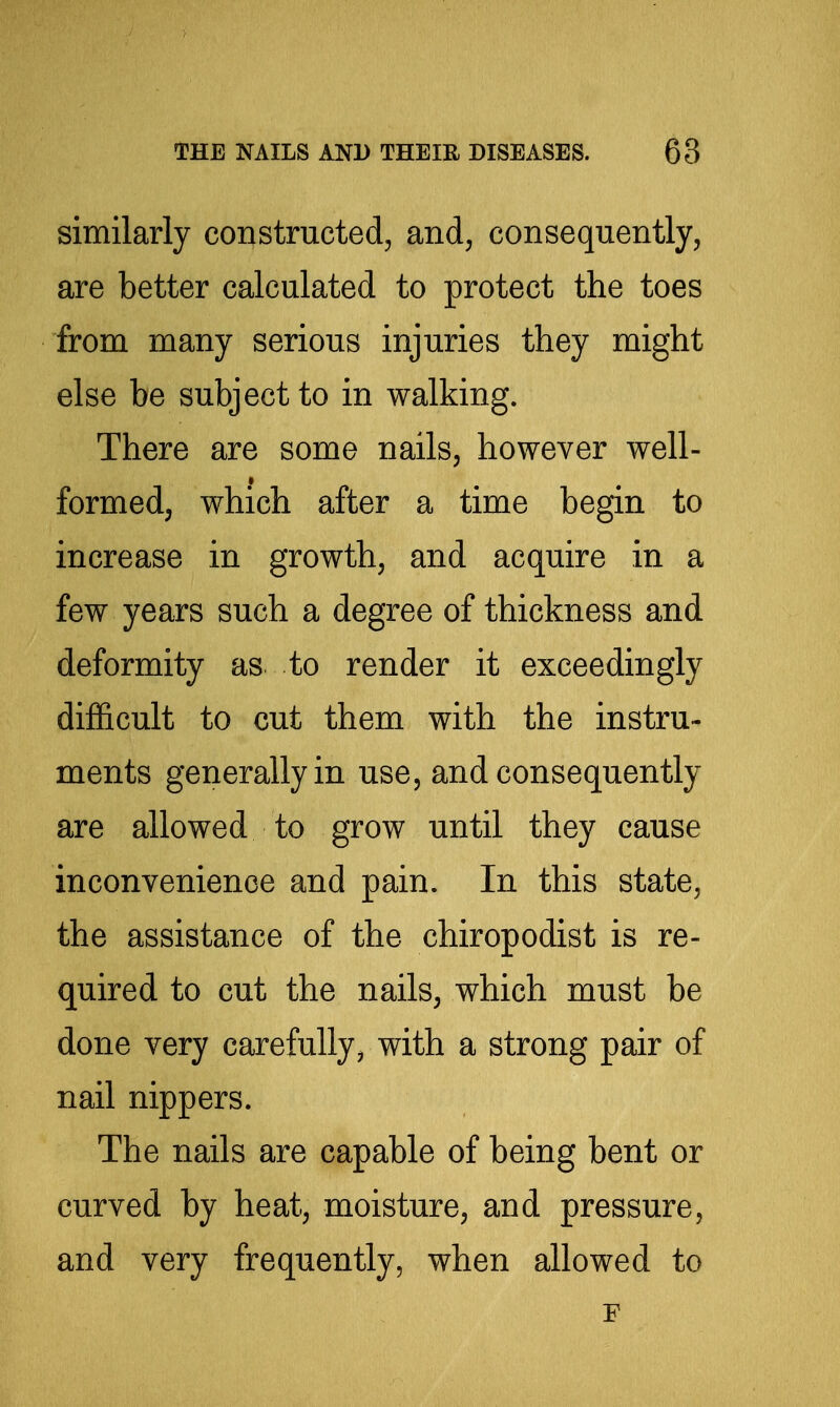 similarly constructed^ and, consequently, are better calculated to protect the toes from many serious injuries they might else be subject to in walking. There are some nails, however well- formed, which after a time begin to increase in growth, and acquire in a few years such a degree of thickness and deformity as to render it exceedingly difficult to cut them with the instru- ments generally in use, and consequently are allowed to grow until they cause inconvenience and pain. In this state, the assistance of the chiropodist is re- quired to cut the nails, which must be done very carefully^ with a strong pair of nail nippers. The nails are capable of being bent or curved by heat, moisture, and pressure, and very frequently, when allowed to F