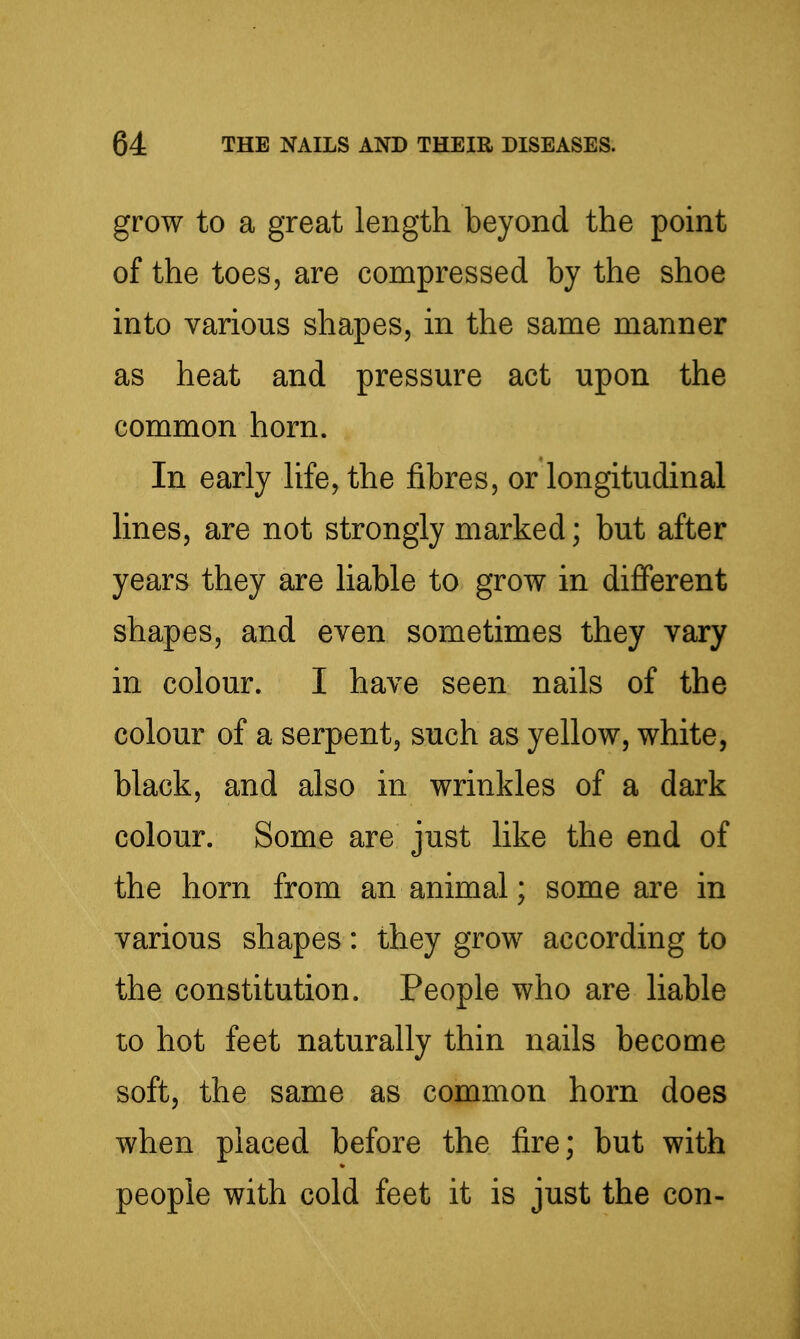 grow to a great length beyond the point of the toes, are compressed by the shoe into various shapes, in the same manner as heat and pressure act upon the common horn. In early life, the fibres, or longitudinal lines, are not strongly marked; but after years they are liable to grow in different shapes, and even sometimes they vary in colour. I have seen nails of the colour of a serpent, such as yellow, white, black, and also in wrinkles of a dark colour. Some are just like the end of the horn from an animal; some are in various shapes: they grow according to the constitution. People who are liable to hot feet naturally thin nails become soft, the same as common horn does when placed before the fire; but with people with cold feet it is just the con-